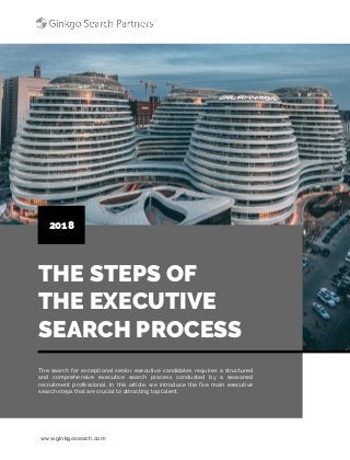 www.ginkgosearch.com
THE STEPS OF
THE EXECUTIVE
SEARCH PROCESS
2018
The search for exceptional senior executive candidates requires a structured
and comprehensive executive search process conducted by a seasoned
recruitment professional. In this article, we introduce the five main executive
search steps that are crucial to attracting top talent.
 