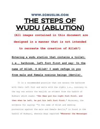 www.scmuslim.com
    THE STEPS OF
   WUDU (ABLUTION)
 (All images contained in this document are

 designed in a manner that is not intended

      to recreate the creation of Allah!)

Entering a wudu station that contains a toilet;

i.e., bathroom, left foot first and say: In the

name of Allah. O Allah! I seek refuge in you

from male and female noxious beings (devils).

    It is a recommended practice that one enters the bathroom

with their left foot and exits with the right; i.e., contrary to

the way one enters the masjid; as evident from the hadith of

Bukhari which reads: "Ibn Umar put his right foot first, and

then when he left, he put his left foot first." Moreover, the

evidence for saying: "In the name of Allah and seeking

protection against the male and female devils," is found in the

hadith of Bukhari, wherein Anas reported "Whenever the Messenger
 