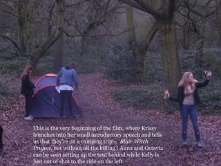 This is the very beginning of the film, where Krissy launches into her small introductory speech and tells us that they’re on a camping trip – ‘Blair Witch Project, but without all the killing’! Anna and Octavia can be seen setting up the tent behind while Kelly is just out of shot to the side on the left. 