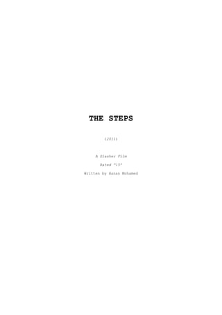 THE STEPS<br />(2011)<br />A Slasher Film<br />Rated ‘15’<br />Written by Hanan Mohamed<br />CONTENTS<br />OVERVIEW ________________________________________________________________3<br />OUTLINE  ________________________________________________________________3<br />SYNOPSIS ________________________________________________________________4<br />SCOPE OF FILM ___________________________________________________________6<br />LENGTH, DISTRIBUTION & MEDIA ____________________________________________6<br />PRODUCTION ELEMENTS _____________________________________________________6<br />CAST LIST _______________________________________________________________7<br />SUBJECTS ________________________________________________________________8<br />OVERVIEW:<br />THE STEPS is about a tight-knit group of five friends who go on a camping trip in their Easter holiday. Something they can’t see is toying with them. They can’t see it, it’s too fast – they can’t hear it, but it moves. It’s sending them texts and orders, informing them that by entering these grounds they have unwittingly agreed to play ‘the game’. It plays off their character traits and pits them against one another, and even as they try to obey the instructions and play the game the way the killer wants, each time something goes wrong and another girl fails the step. And when she fails, she must pay the price. <br />They die one by one, with traps springing on them and death flung at them by surprise out of nowhere, the noose; the fire; the acid; the axe. Then last of all, the final girl standing Octavia has to use her wits as she finds out the masked killer is her stalker ex boyfriend Johnny who’s been planning the perfect revenge for months, and she has to stall him with talk and sweet words while he tries to kill her in a fight to the death. She gets him by surprise, but in the end even though she has technically won the game it hardly feels like it because even in death, Johnny’s still won. He’s turned her into him, a killer and that is how her mother finds her the next early morning, asleep in his arms.<br />OUTLINE:<br />,[object Object]