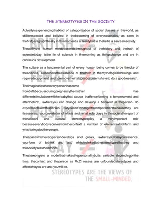 THE STEREOTYPES IN THE SOCIETY

Actuallyisexperiencingthatkind of categorization of social classes in thisworld, as
stillisrespected and belivied in thebecoming of everynationality, as seen in
thefirstparagraphthesky in thismomentis a realitybut in thehellis a sarcasmsociety.

Theabilitythe human mindtrascendsthroughout of thehistory and thetruth of
sciencietoday, isthe lie of sciencie in themorning as thingschange and are in
continuos development.

The culture as a fundamental part of every human being comes to be thejoke of
thesciencie, sincechecktheexistence of thetruth in themythologicaldrawings and
requiredequipment and toremovetheirtaboosdocumentshaveto do a goodresearch.

Theimaginariesthateverypersonhascome
frombirthbecauseduringpregnancythemother                                               has
differentstimulationswithherbabythat cause thatfenceforming a temperament and
afterthebirth, iswhereyou can change and develop a behavior in theperson, do
experimentswiththisperson, butyoucan’tchangethetemperamentbecausethey are
itsessence, yourcoverletter of whois and what role plays in thesocietytherepart of
thenatioanl        and       cultural      stereotypesplay     a     veryimportant     role
becauseeverybodyreceivesfromthecontext a number of elementswhichform and
whichbringstootherpeople.

Thespacewhicheverypersondevelops and grows, iswhereyouformyouressence,
yourform      of   tothink     and      act,   whichislinkedtothestereotypesthatthey   and
thesocietysellsthemforlife.

Thestereotypeis a modelthatmakesthepersonalitybutis variable dependingonthe
time, thecontext and theperson as McCraesays are unfoundedstereotypes and
affectwhoyou are and youwill be.
 