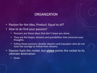 ORGANIZATION
• Passion for the Idea, Product: Equal to all?
• How to do find your passion?
• Passions are those ideas that don’t leave you alone.
• They are the hopes, dreams and possibilities that consume your
thoughts.
• Follow those passions despite skeptics and naysayers who do not
have the courage to follow their dreams.
• Passion fuels the rocket, but vision points the rocket to its
ultimate destination
• Goals