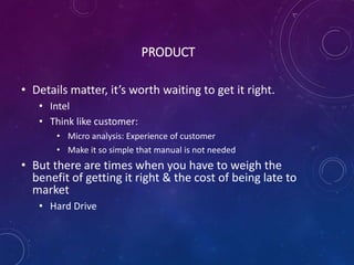 PRODUCT
• Details matter, it’s worth waiting to get it right.
• Intel
• Think like customer:
• Micro analysis: Experience of customer
• Make it so simple that manual is not needed
• But there are times when you have to weigh the
benefit of getting it right & the cost of being late to
market
• Hard Drive