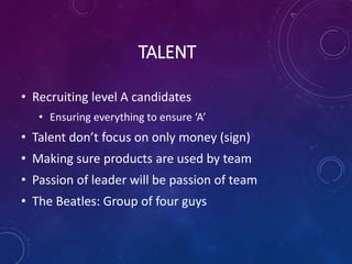 TALENT
• Recruiting level A candidates
• Ensuring everything to ensure ‘A’
• Talent don’t focus on only money (sign)
• Making sure products are used by team
• Passion of leader will be passion of team
• The Beatles: Group of four guys