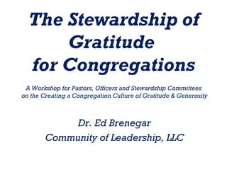 The Stewardship of
      Gratitude
  for Congregations
 A Workshop for Pastors, Officers and Stewardship Committees
on the Creating a Congregation Culture of Gratitude & Generosity



             Dr. Ed Brenegar
        Community of Leadership, LLC
 