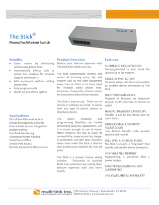  




    The Stick®
    Phone/Fax/Modem Switch 

                                                                                                                               

    Benefits                                  Product Overview                               Features 
    •   Saves  money  by  eliminating         Reduce  your  telecom  expenses  with 
        unnecessary phone lines               The Stick from Multi‐Link, Inc.                AUTOMATIC FAX DETECTION 
    •   Automatically  directs  calls  to                                                    Pre‐programmed  to  auto  route  fax 
        phone,  fax,  modems  for  network    The  Stick  automatically  screens  and        calls to fax or fax modem. 
        support service ports                 routes  all  incoming  voice,  fax,  and 
                                                                                             BARGE‐IN PROTECTION 
    •   Add  equipment  without  adding       modem  calls  to  the  right  equipment 
                                                                                             Prevents active calls from interruption 
        phone lines                           every  time  so  there  is  no  more  need 
                                                                                             by  another  device  connected  to  The 
    •   Fully programmable                    for  multiple  costly  phone  lines.  
                                                                                             Stick. 
    •   Works on any phone system             Customers  frequently  achieve  return 
                                              on investment within three months.             FULLY PROGRAMMABLE 
                                                                                             Program  all  features  via  telephone 
                                              The Stick is easy to use.  There are no        keypad;  no  PC  interface  or  drivers  to 
                                              drivers or software to install.  It works      install. 
                                              with  any  type  of  phone  system  or 
                                              telephony device.                              MANUAL TRANSFER CAPABILITY 
    Applications                                                                             Transfer  a  call  to  any  device  port  by 
    Out‐of‐Band Network Access                The        Stick’s     reliability      and    touch tones. 
    Energy Management Controls                programming  flexibility  can  handle 
                                                                                             PROGRAMMABLE SECURITY 
    Point‐of‐Sale System Integration          demanding  business  applications,  yet 
                                                                                             ACCESS CODES 
    Modem Polling                             it  is  simple  enough  to  use  at  home.  
                                                                                             User  defined  transfer  codes  provide 
    Fuel Tank Monitoring                      Other  features,  like  DSL  &  Caller  ID 
                                                                                             security and control. 
    Automated Meter Reading                   compatibility, surge protection, barge‐
    Small/Home Office                         in  protection,  and  Bell  Spec  ring‐back    BELL SPEC RING‐BACK TONES 
    Service Port Access                       tones  have  made  The  Stick  a  favorite     The  Stick  transmits  a  “ring‐back”  that 
    Remote Equipment Maintenance              with professional installers for over 20       sounds just like the phone company’s. 
                                              years.   
                                                                                             NON‐VOLATILE MEMORY 
                                              The  Stick  is  a  proven  money  saving       Programming  is  preserved  after  a 
                                              solution.    Thousands  of  satisfied          power outage. 
                                              Multi‐Link customers are cutting their 
                                              telecom  expenses  each  and  every            REMOTE PROGRAMMING AND 
                                              month.                                         DIAGNOSTICS 
                                                                                             ONE YEAR LIMITED WARRANTY 
                                                                                                 
     



                                                                                                                   
 