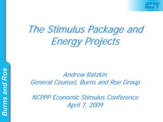 The Stimulus Package and
     Energy Projects


           Andrew Ratzkin
General Counsel, Burns and Roe Group

NCPPP Economic Stimulus Conference
          April 7, 2009
 