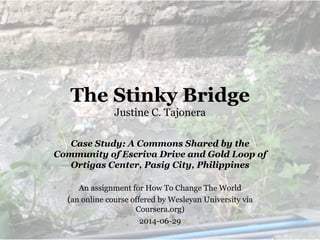 The Stinky Bridge
Justine C. Tajonera
Case Study: A Commons Shared by the
Community of Escriva Drive and Gold Loop of
Ortigas Center, Pasig City, Philippines
An assignment for How To Change The World
(an online course offered by Wesleyan University via
Coursera.org)
2014-06-29
 
