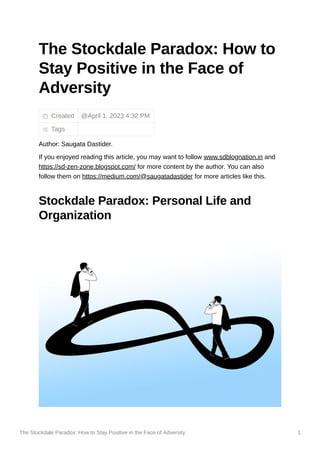 The Stockdale Paradox: How to Stay Positive in the Face of Adversity 1
The Stockdale Paradox: How to
Stay Positive in the Face of
Adversity
Created
Tags
Author: Saugata Dastider.
If you enjoyed reading this article, you may want to follow www.sdblognation.in and
https://sd-zen-zone.blogspot.com/ for more content by the author. You can also
follow them on https://medium.com/@saugatadastider for more articles like this.
Stockdale Paradox: Personal Life and
Organization
@April 1, 2023 4:32 PM
 