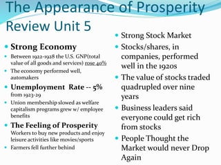 The Appearance of Prosperity
Review Unit 5
 Strong Economy
 Between 1922-1928 the U.S. GNP(total
value of all goods and services) rose 40%
 The economy performed well,
automakers
 Unemployment Rate -- 5%
from 1923-29
 Union membership slowed as welfare
capitalism programs grew w/ employee
benefits
 The Feeling of Prosperity
Workers to buy new products and enjoy
leisure activities like movies/sports
 Farmers fell further behind
 Strong Stock Market
 Stocks/shares, in
companies, performed
well in the 1920s
 The value of stocks traded
quadrupled over nine
years
 Business leaders said
everyone could get rich
from stocks
 People Thought the
Market would never Drop
Again
 