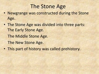 The Stone Age
• Newgrange was constructed during the Stone
Age.
• The Stone Age was divided into three parts:
The Early Stone Age.
The Middle Stone Age.
The New Stone Age.
• This part of history was called prehistory.

 