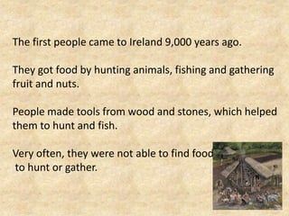 The first people came to Ireland 9,000 years ago.
They got food by hunting animals, fishing and gathering
fruit and nuts.
People made tools from wood and stones, which helped
them to hunt and fish.

Very often, they were not able to find food
to hunt or gather.

 
