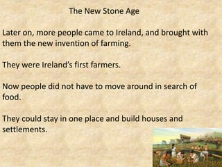 The New Stone Age
Later on, more people came to Ireland, and brought with
them the new invention of farming.
They were Ireland’s first farmers.

Now people did not have to move around in search of
food.
They could stay in one place and build houses and
settlements.

 