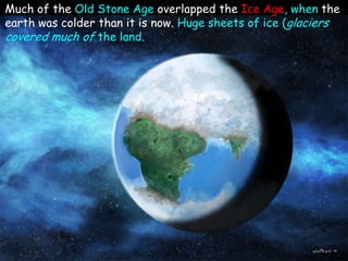 Much of the Old Stone Age overlapped the Ice Age, when the
earth was colder than it is now. Huge sheets of ice (glaciers
covered much of the land.
 