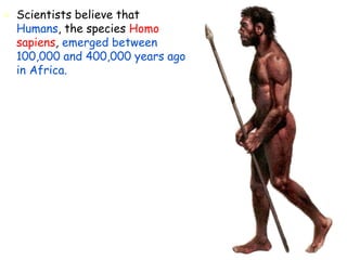  Scientists believe that
Humans, the species Homo
sapiens, emerged between
100,000 and 400,000 years ago
in Africa.
 