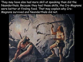 They may have also had more skill at speaking than did the
Neanderthals. Because they had these skills, the Cro-Magnons
were better at finding food. That may explain why Cro-
Magnons survived and Neanderthals did not.
 