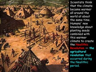  Scientists think
that the climate
became warmer
all around the
world at about
the same time.
Humans' new
knowledge about
planting seeds
combined with
this warmer
climate to create
the Neolithic
Revolution — the
agricultural
revolution that
occurred during
the Neolithic
period.
 