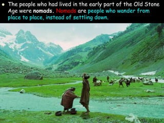  The people who had lived in the early part of the Old Stone
Age were nomads. Nomads are people who wander from
place to place, instead of settling down.
 