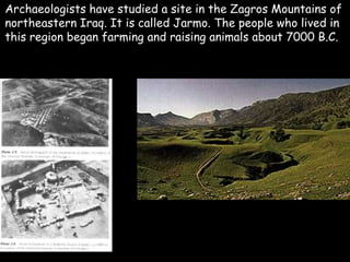 Archaeologists have studied a site in the Zagros Mountains of
northeastern Iraq. It is called Jarmo. The people who lived in
this region began farming and raising animals about 7000 B.C.
 