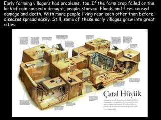 Early farming villagers had problems, too. If the farm crop failed or the
lack of rain caused a drought, people starved. Floods and fires caused
damage and death. With more people living near each other than before,
diseases spread easily. Still, some of these early villages grew into great
cities.
 