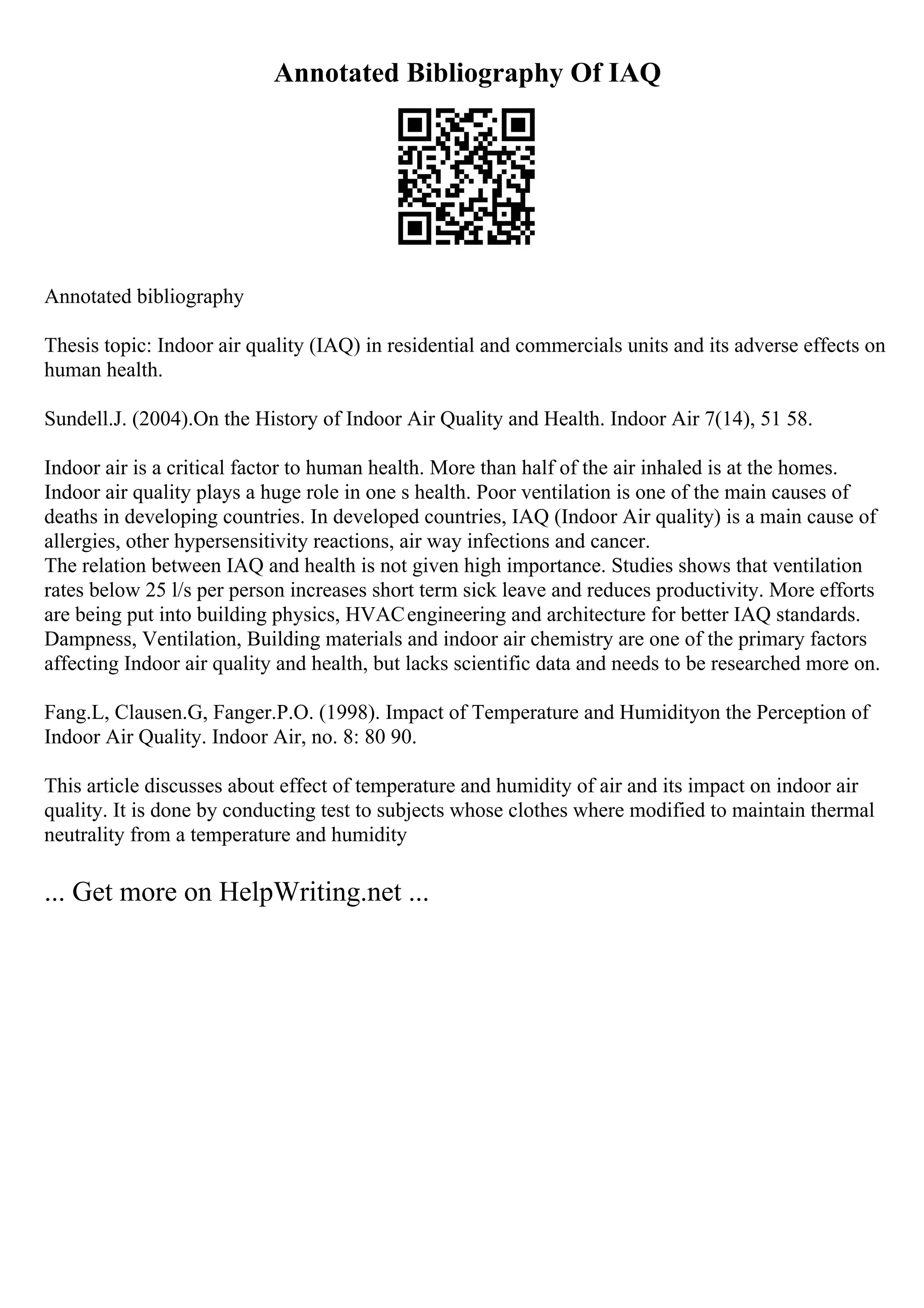 Annotated Bibliography Of IAQ
Annotated bibliography
Thesis topic: Indoor air quality (IAQ) in residential and commercials units and its adverse effects on
human health.
Sundell.J. (2004).On the History of Indoor Air Quality and Health. Indoor Air 7(14), 51 58.
Indoor air is a critical factor to human health. More than half of the air inhaled is at the homes.
Indoor air quality plays a huge role in one s health. Poor ventilation is one of the main causes of
deaths in developing countries. In developed countries, IAQ (Indoor Air quality) is a main cause of
allergies, other hypersensitivity reactions, air way infections and cancer.
The relation between IAQ and health is not given high importance. Studies shows that ventilation
rates below 25 l/s per person increases short term sick leave and reduces productivity. More efforts
are being put into building physics, HVACengineering and architecture for better IAQ standards.
Dampness, Ventilation, Building materials and indoor air chemistry are one of the primary factors
affecting Indoor air quality and health, but lacks scientific data and needs to be researched more on.
Fang.L, Clausen.G, Fanger.P.O. (1998). Impact of Temperature and Humidityon the Perception of
Indoor Air Quality. Indoor Air, no. 8: 80 90.
This article discusses about effect of temperature and humidity of air and its impact on indoor air
quality. It is done by conducting test to subjects whose clothes where modified to maintain thermal
neutrality from a temperature and humidity
... Get more on HelpWriting.net ...
 