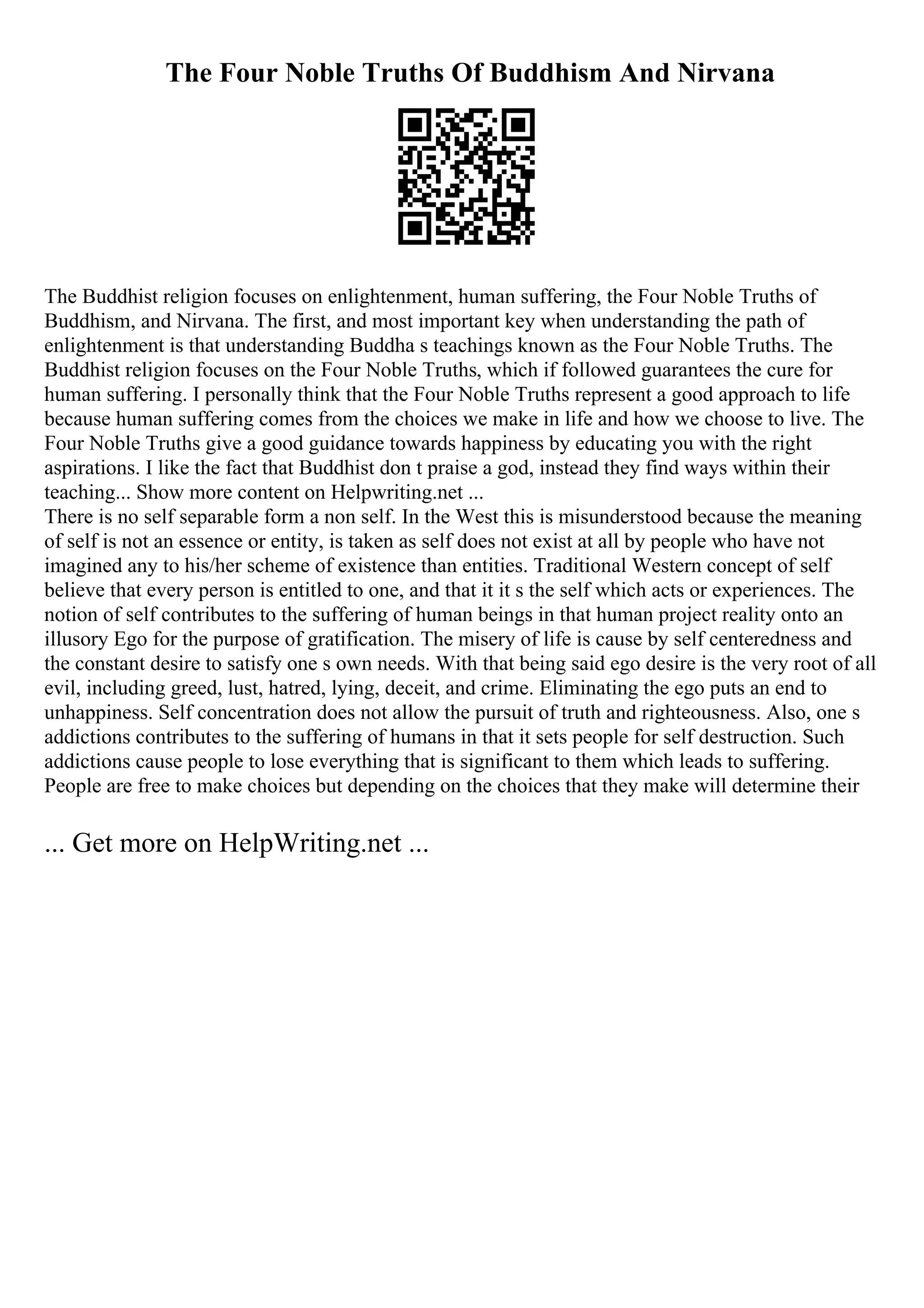 The Four Noble Truths Of Buddhism And Nirvana
The Buddhist religion focuses on enlightenment, human suffering, the Four Noble Truths of
Buddhism, and Nirvana. The first, and most important key when understanding the path of
enlightenment is that understanding Buddha s teachings known as the Four Noble Truths. The
Buddhist religion focuses on the Four Noble Truths, which if followed guarantees the cure for
human suffering. I personally think that the Four Noble Truths represent a good approach to life
because human suffering comes from the choices we make in life and how we choose to live. The
Four Noble Truths give a good guidance towards happiness by educating you with the right
aspirations. I like the fact that Buddhist don t praise a god, instead they find ways within their
teaching... Show more content on Helpwriting.net ...
There is no self separable form a non self. In the West this is misunderstood because the meaning
of self is not an essence or entity, is taken as self does not exist at all by people who have not
imagined any to his/her scheme of existence than entities. Traditional Western concept of self
believe that every person is entitled to one, and that it it s the self which acts or experiences. The
notion of self contributes to the suffering of human beings in that human project reality onto an
illusory Ego for the purpose of gratification. The misery of life is cause by self centeredness and
the constant desire to satisfy one s own needs. With that being said ego desire is the very root of all
evil, including greed, lust, hatred, lying, deceit, and crime. Eliminating the ego puts an end to
unhappiness. Self concentration does not allow the pursuit of truth and righteousness. Also, one s
addictions contributes to the suffering of humans in that it sets people for self destruction. Such
addictions cause people to lose everything that is significant to them which leads to suffering.
People are free to make choices but depending on the choices that they make will determine their
... Get more on HelpWriting.net ...
 