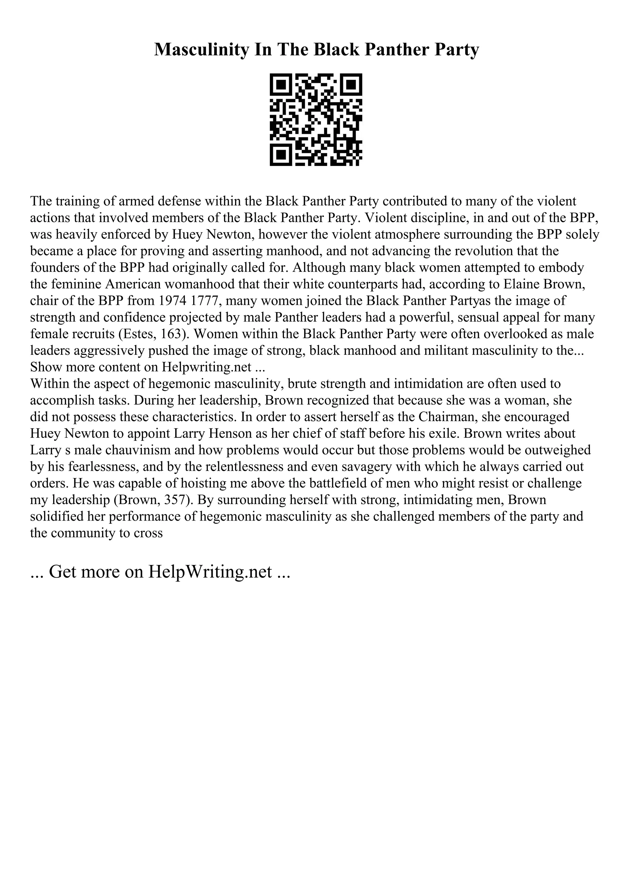 Masculinity In The Black Panther Party
The training of armed defense within the Black Panther Party contributed to many of the violent
actions that involved members of the Black Panther Party. Violent discipline, in and out of the BPP,
was heavily enforced by Huey Newton, however the violent atmosphere surrounding the BPP solely
became a place for proving and asserting manhood, and not advancing the revolution that the
founders of the BPP had originally called for. Although many black women attempted to embody
the feminine American womanhood that their white counterparts had, according to Elaine Brown,
chair of the BPP from 1974 1777, many women joined the Black Panther Partyas the image of
strength and confidence projected by male Panther leaders had a powerful, sensual appeal for many
female recruits (Estes, 163). Women within the Black Panther Party were often overlooked as male
leaders aggressively pushed the image of strong, black manhood and militant masculinity to the...
Show more content on Helpwriting.net ...
Within the aspect of hegemonic masculinity, brute strength and intimidation are often used to
accomplish tasks. During her leadership, Brown recognized that because she was a woman, she
did not possess these characteristics. In order to assert herself as the Chairman, she encouraged
Huey Newton to appoint Larry Henson as her chief of staff before his exile. Brown writes about
Larry s male chauvinism and how problems would occur but those problems would be outweighed
by his fearlessness, and by the relentlessness and even savagery with which he always carried out
orders. He was capable of hoisting me above the battlefield of men who might resist or challenge
my leadership (Brown, 357). By surrounding herself with strong, intimidating men, Brown
solidified her performance of hegemonic masculinity as she challenged members of the party and
the community to cross
... Get more on HelpWriting.net ...
 