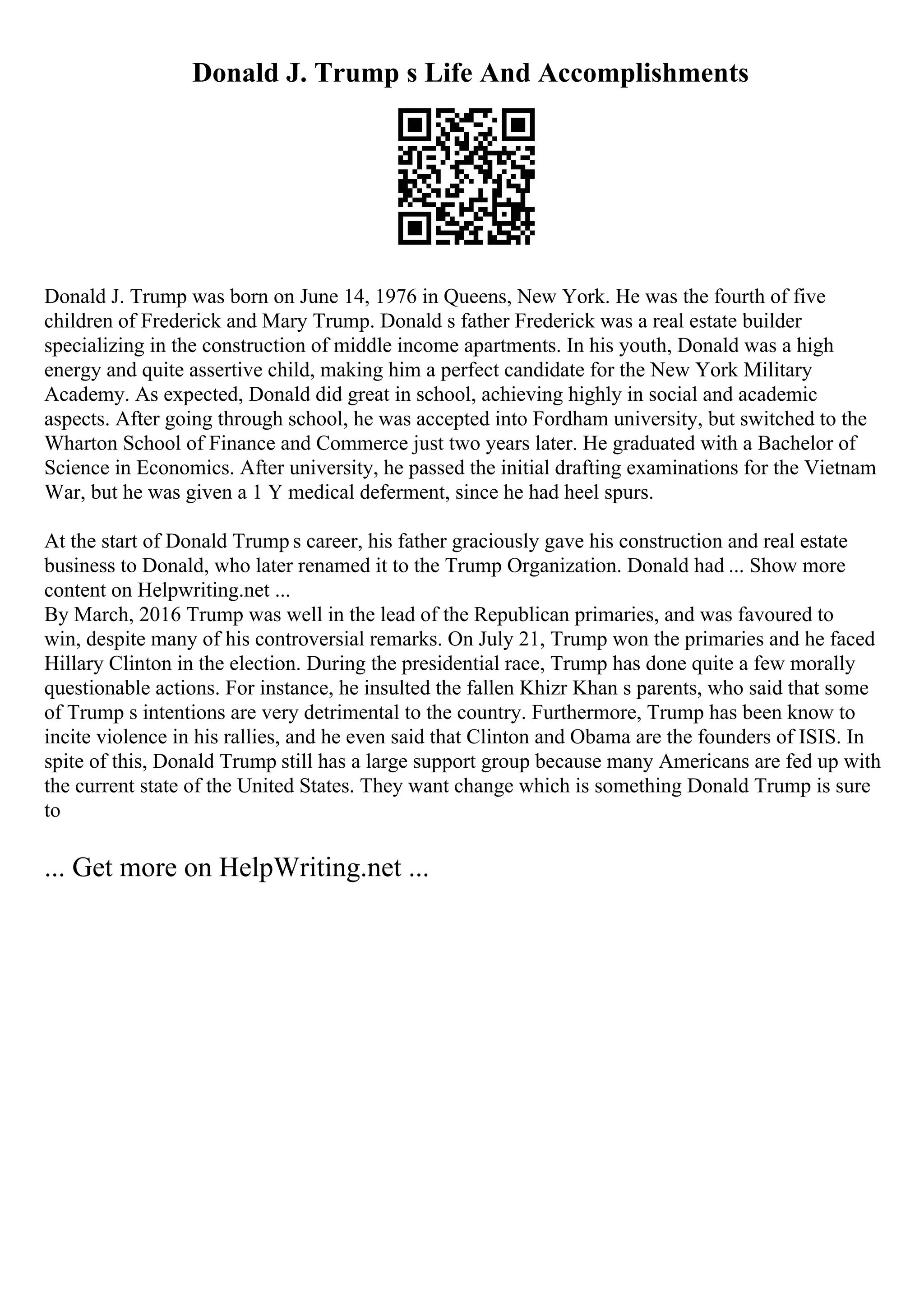Donald J. Trump s Life And Accomplishments
Donald J. Trump was born on June 14, 1976 in Queens, New York. He was the fourth of five
children of Frederick and Mary Trump. Donald s father Frederick was a real estate builder
specializing in the construction of middle income apartments. In his youth, Donald was a high
energy and quite assertive child, making him a perfect candidate for the New York Military
Academy. As expected, Donald did great in school, achieving highly in social and academic
aspects. After going through school, he was accepted into Fordham university, but switched to the
Wharton School of Finance and Commerce just two years later. He graduated with a Bachelor of
Science in Economics. After university, he passed the initial drafting examinations for the Vietnam
War, but he was given a 1 Y medical deferment, since he had heel spurs.
At the start of Donald Trump s career, his father graciously gave his construction and real estate
business to Donald, who later renamed it to the Trump Organization. Donald had ... Show more
content on Helpwriting.net ...
By March, 2016 Trump was well in the lead of the Republican primaries, and was favoured to
win, despite many of his controversial remarks. On July 21, Trump won the primaries and he faced
Hillary Clinton in the election. During the presidential race, Trump has done quite a few morally
questionable actions. For instance, he insulted the fallen Khizr Khan s parents, who said that some
of Trump s intentions are very detrimental to the country. Furthermore, Trump has been know to
incite violence in his rallies, and he even said that Clinton and Obama are the founders of ISIS. In
spite of this, Donald Trump still has a large support group because many Americans are fed up with
the current state of the United States. They want change which is something Donald Trump is sure
to
... Get more on HelpWriting.net ...
 