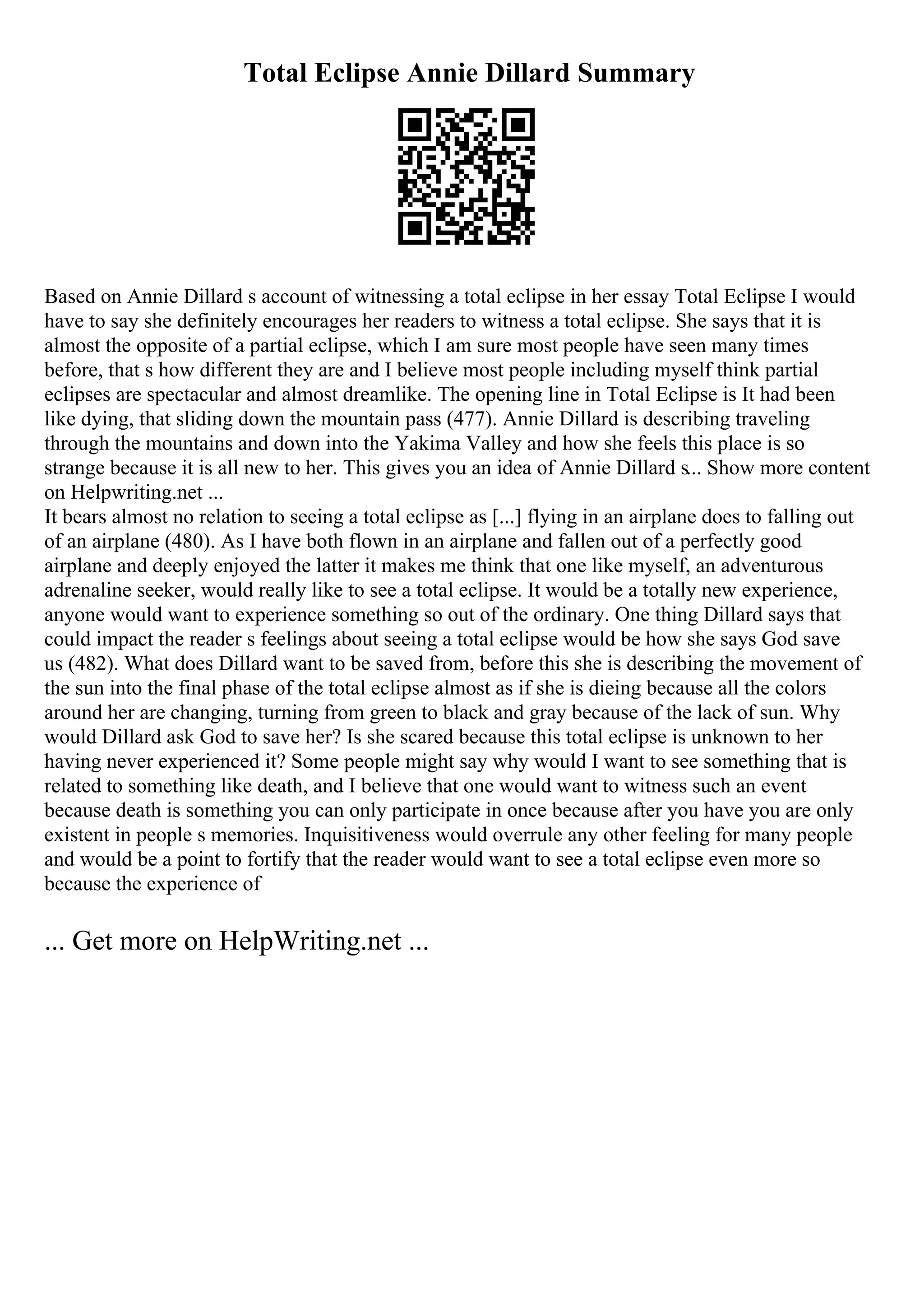 Total Eclipse Annie Dillard Summary
Based on Annie Dillard s account of witnessing a total eclipse in her essay Total Eclipse I would
have to say she definitely encourages her readers to witness a total eclipse. She says that it is
almost the opposite of a partial eclipse, which I am sure most people have seen many times
before, that s how different they are and I believe most people including myself think partial
eclipses are spectacular and almost dreamlike. The opening line in Total Eclipse is It had been
like dying, that sliding down the mountain pass (477). Annie Dillard is describing traveling
through the mountains and down into the Yakima Valley and how she feels this place is so
strange because it is all new to her. This gives you an idea of Annie Dillard s... Show more content
on Helpwriting.net ...
It bears almost no relation to seeing a total eclipse as [...] flying in an airplane does to falling out
of an airplane (480). As I have both flown in an airplane and fallen out of a perfectly good
airplane and deeply enjoyed the latter it makes me think that one like myself, an adventurous
adrenaline seeker, would really like to see a total eclipse. It would be a totally new experience,
anyone would want to experience something so out of the ordinary. One thing Dillard says that
could impact the reader s feelings about seeing a total eclipse would be how she says God save
us (482). What does Dillard want to be saved from, before this she is describing the movement of
the sun into the final phase of the total eclipse almost as if she is dieing because all the colors
around her are changing, turning from green to black and gray because of the lack of sun. Why
would Dillard ask God to save her? Is she scared because this total eclipse is unknown to her
having never experienced it? Some people might say why would I want to see something that is
related to something like death, and I believe that one would want to witness such an event
because death is something you can only participate in once because after you have you are only
existent in people s memories. Inquisitiveness would overrule any other feeling for many people
and would be a point to fortify that the reader would want to see a total eclipse even more so
because the experience of
... Get more on HelpWriting.net ...
 