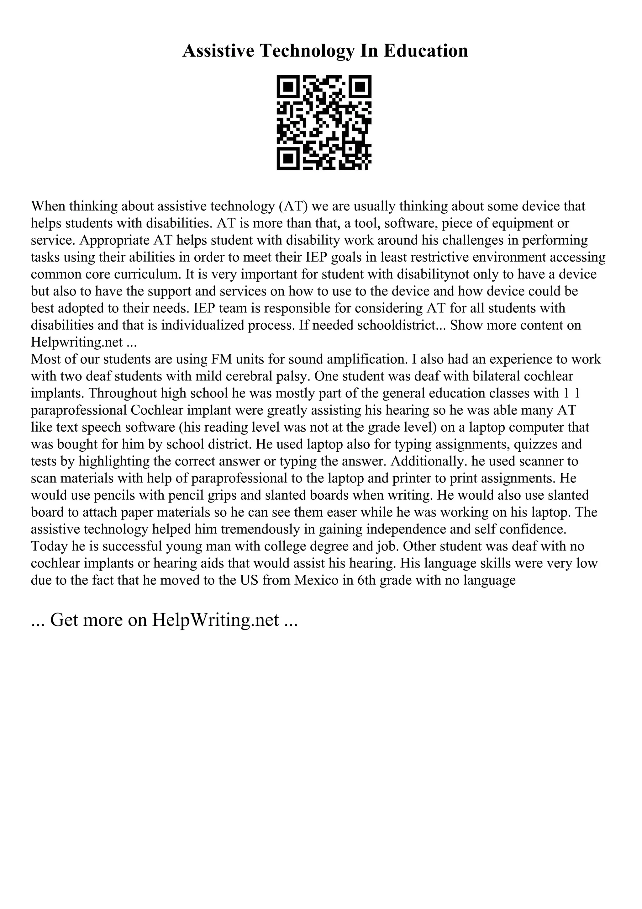 Assistive Technology In Education
When thinking about assistive technology (AT) we are usually thinking about some device that
helps students with disabilities. AT is more than that, a tool, software, piece of equipment or
service. Appropriate AT helps student with disability work around his challenges in performing
tasks using their abilities in order to meet their IEP goals in least restrictive environment accessing
common core curriculum. It is very important for student with disabilitynot only to have a device
but also to have the support and services on how to use to the device and how device could be
best adopted to their needs. IEP team is responsible for considering AT for all students with
disabilities and that is individualized process. If needed schooldistrict... Show more content on
Helpwriting.net ...
Most of our students are using FM units for sound amplification. I also had an experience to work
with two deaf students with mild cerebral palsy. One student was deaf with bilateral cochlear
implants. Throughout high school he was mostly part of the general education classes with 1 1
paraprofessional Cochlear implant were greatly assisting his hearing so he was able many AT
like text speech software (his reading level was not at the grade level) on a laptop computer that
was bought for him by school district. He used laptop also for typing assignments, quizzes and
tests by highlighting the correct answer or typing the answer. Additionally. he used scanner to
scan materials with help of paraprofessional to the laptop and printer to print assignments. He
would use pencils with pencil grips and slanted boards when writing. He would also use slanted
board to attach paper materials so he can see them easer while he was working on his laptop. The
assistive technology helped him tremendously in gaining independence and self confidence.
Today he is successful young man with college degree and job. Other student was deaf with no
cochlear implants or hearing aids that would assist his hearing. His language skills were very low
due to the fact that he moved to the US from Mexico in 6th grade with no language
... Get more on HelpWriting.net ...
 