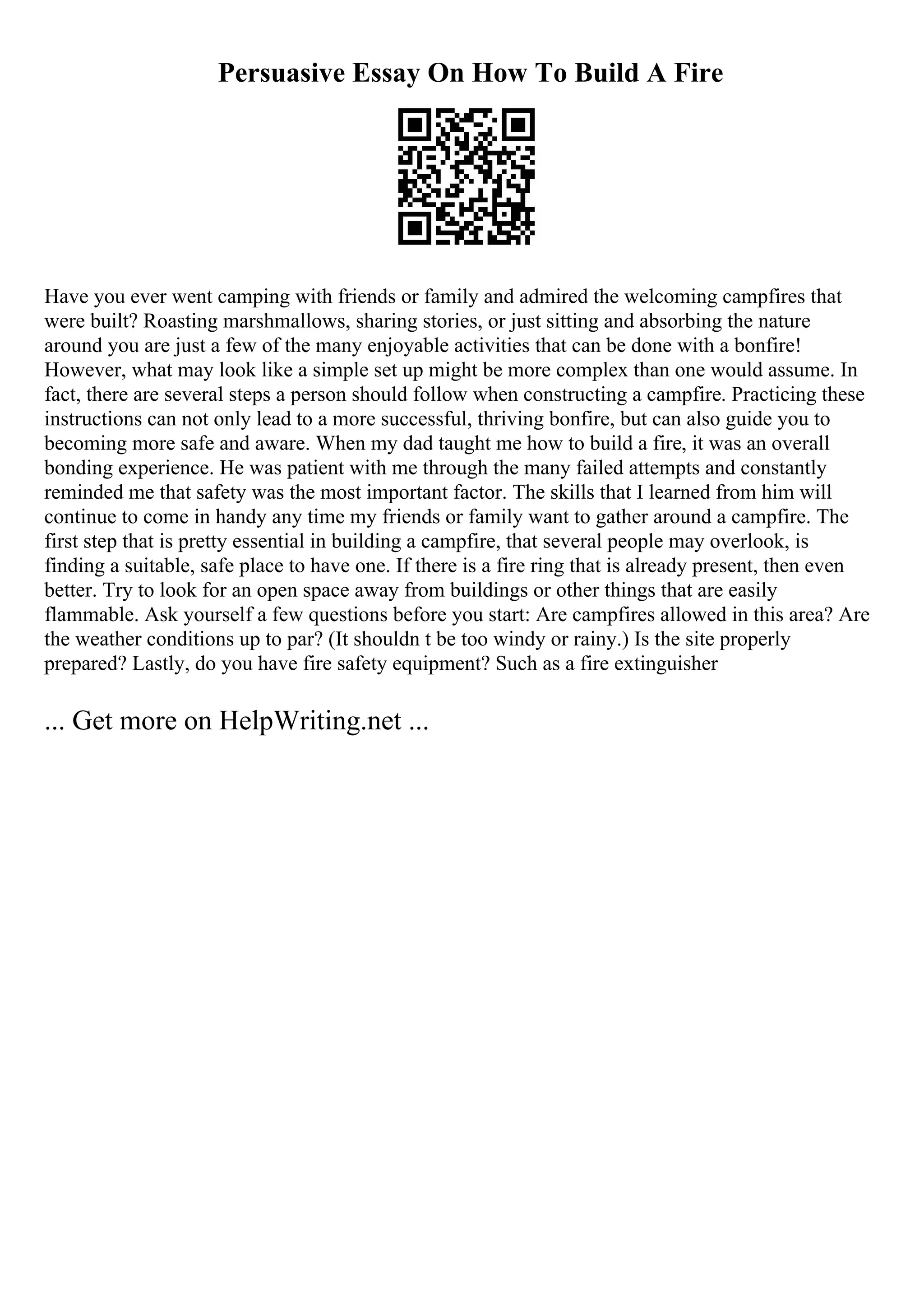 Persuasive Essay On How To Build A Fire
Have you ever went camping with friends or family and admired the welcoming campfires that
were built? Roasting marshmallows, sharing stories, or just sitting and absorbing the nature
around you are just a few of the many enjoyable activities that can be done with a bonfire!
However, what may look like a simple set up might be more complex than one would assume. In
fact, there are several steps a person should follow when constructing a campfire. Practicing these
instructions can not only lead to a more successful, thriving bonfire, but can also guide you to
becoming more safe and aware. When my dad taught me how to build a fire, it was an overall
bonding experience. He was patient with me through the many failed attempts and constantly
reminded me that safety was the most important factor. The skills that I learned from him will
continue to come in handy any time my friends or family want to gather around a campfire. The
first step that is pretty essential in building a campfire, that several people may overlook, is
finding a suitable, safe place to have one. If there is a fire ring that is already present, then even
better. Try to look for an open space away from buildings or other things that are easily
flammable. Ask yourself a few questions before you start: Are campfires allowed in this area? Are
the weather conditions up to par? (It shouldn t be too windy or rainy.) Is the site properly
prepared? Lastly, do you have fire safety equipment? Such as a fire extinguisher
... Get more on HelpWriting.net ...
 