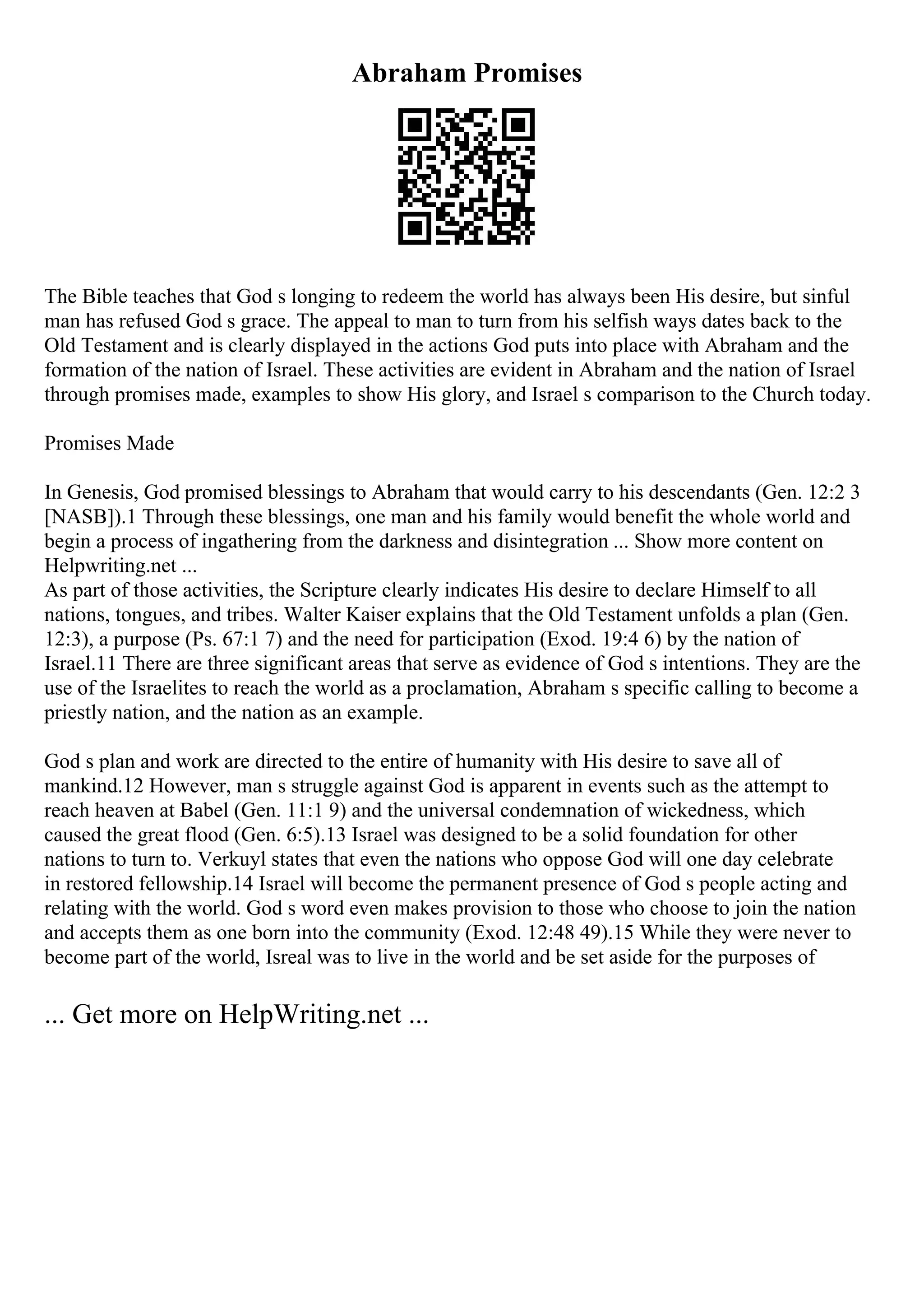 Abraham Promises
The Bible teaches that God s longing to redeem the world has always been His desire, but sinful
man has refused God s grace. The appeal to man to turn from his selfish ways dates back to the
Old Testament and is clearly displayed in the actions God puts into place with Abraham and the
formation of the nation of Israel. These activities are evident in Abraham and the nation of Israel
through promises made, examples to show His glory, and Israel s comparison to the Church today.
Promises Made
In Genesis, God promised blessings to Abraham that would carry to his descendants (Gen. 12:2 3
[NASB]).1 Through these blessings, one man and his family would benefit the whole world and
begin a process of ingathering from the darkness and disintegration ... Show more content on
Helpwriting.net ...
As part of those activities, the Scripture clearly indicates His desire to declare Himself to all
nations, tongues, and tribes. Walter Kaiser explains that the Old Testament unfolds a plan (Gen.
12:3), a purpose (Ps. 67:1 7) and the need for participation (Exod. 19:4 6) by the nation of
Israel.11 There are three significant areas that serve as evidence of God s intentions. They are the
use of the Israelites to reach the world as a proclamation, Abraham s specific calling to become a
priestly nation, and the nation as an example.
God s plan and work are directed to the entire of humanity with His desire to save all of
mankind.12 However, man s struggle against God is apparent in events such as the attempt to
reach heaven at Babel (Gen. 11:1 9) and the universal condemnation of wickedness, which
caused the great flood (Gen. 6:5).13 Israel was designed to be a solid foundation for other
nations to turn to. Verkuyl states that even the nations who oppose God will one day celebrate
in restored fellowship.14 Israel will become the permanent presence of God s people acting and
relating with the world. God s word even makes provision to those who choose to join the nation
and accepts them as one born into the community (Exod. 12:48 49).15 While they were never to
become part of the world, Isreal was to live in the world and be set aside for the purposes of
... Get more on HelpWriting.net ...
 