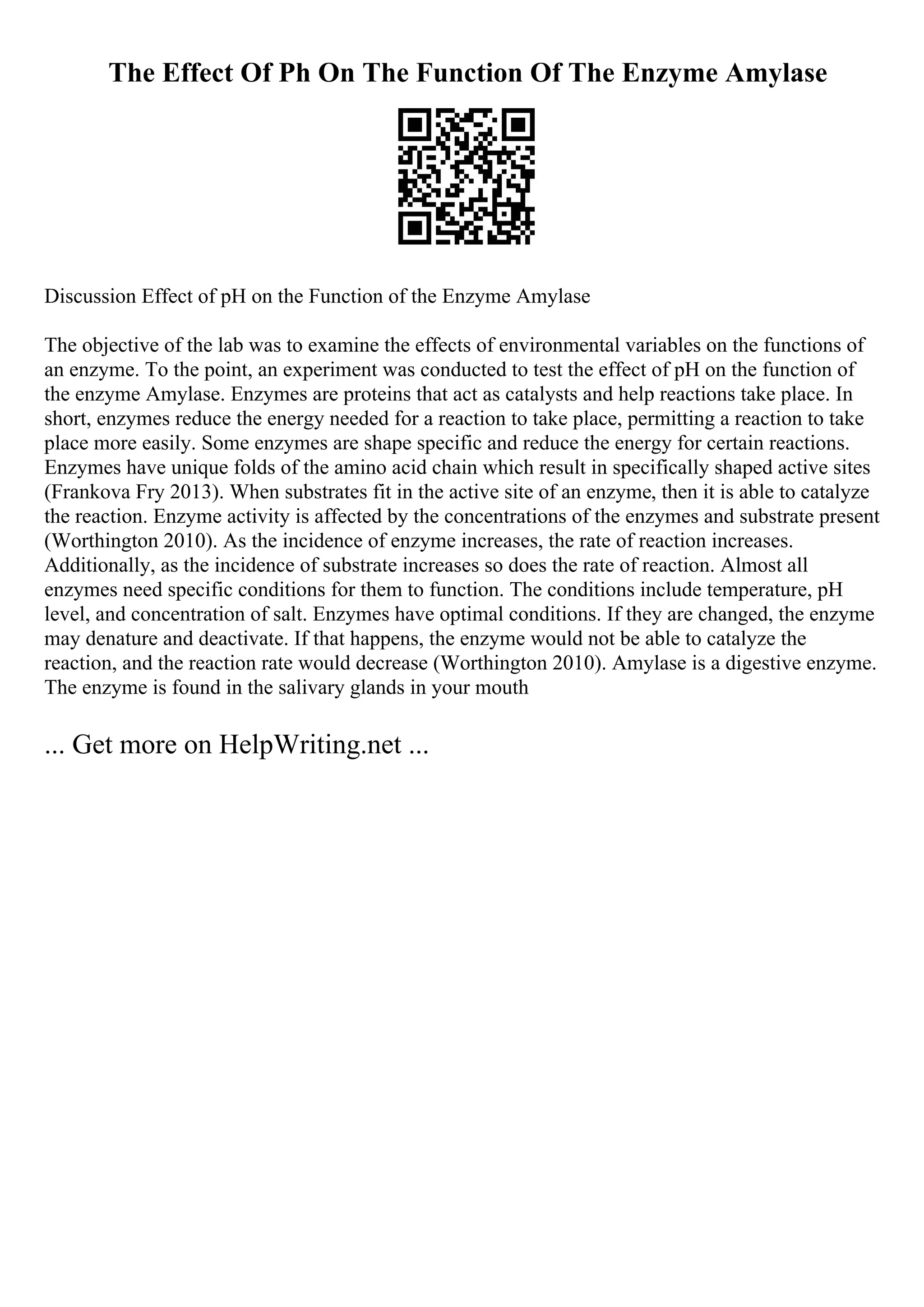 The Effect Of Ph On The Function Of The Enzyme Amylase
Discussion Effect of pH on the Function of the Enzyme Amylase
The objective of the lab was to examine the effects of environmental variables on the functions of
an enzyme. To the point, an experiment was conducted to test the effect of pH on the function of
the enzyme Amylase. Enzymes are proteins that act as catalysts and help reactions take place. In
short, enzymes reduce the energy needed for a reaction to take place, permitting a reaction to take
place more easily. Some enzymes are shape specific and reduce the energy for certain reactions.
Enzymes have unique folds of the amino acid chain which result in specifically shaped active sites
(Frankova Fry 2013). When substrates fit in the active site of an enzyme, then it is able to catalyze
the reaction. Enzyme activity is affected by the concentrations of the enzymes and substrate present
(Worthington 2010). As the incidence of enzyme increases, the rate of reaction increases.
Additionally, as the incidence of substrate increases so does the rate of reaction. Almost all
enzymes need specific conditions for them to function. The conditions include temperature, pH
level, and concentration of salt. Enzymes have optimal conditions. If they are changed, the enzyme
may denature and deactivate. If that happens, the enzyme would not be able to catalyze the
reaction, and the reaction rate would decrease (Worthington 2010). Amylase is a digestive enzyme.
The enzyme is found in the salivary glands in your mouth
... Get more on HelpWriting.net ...
 