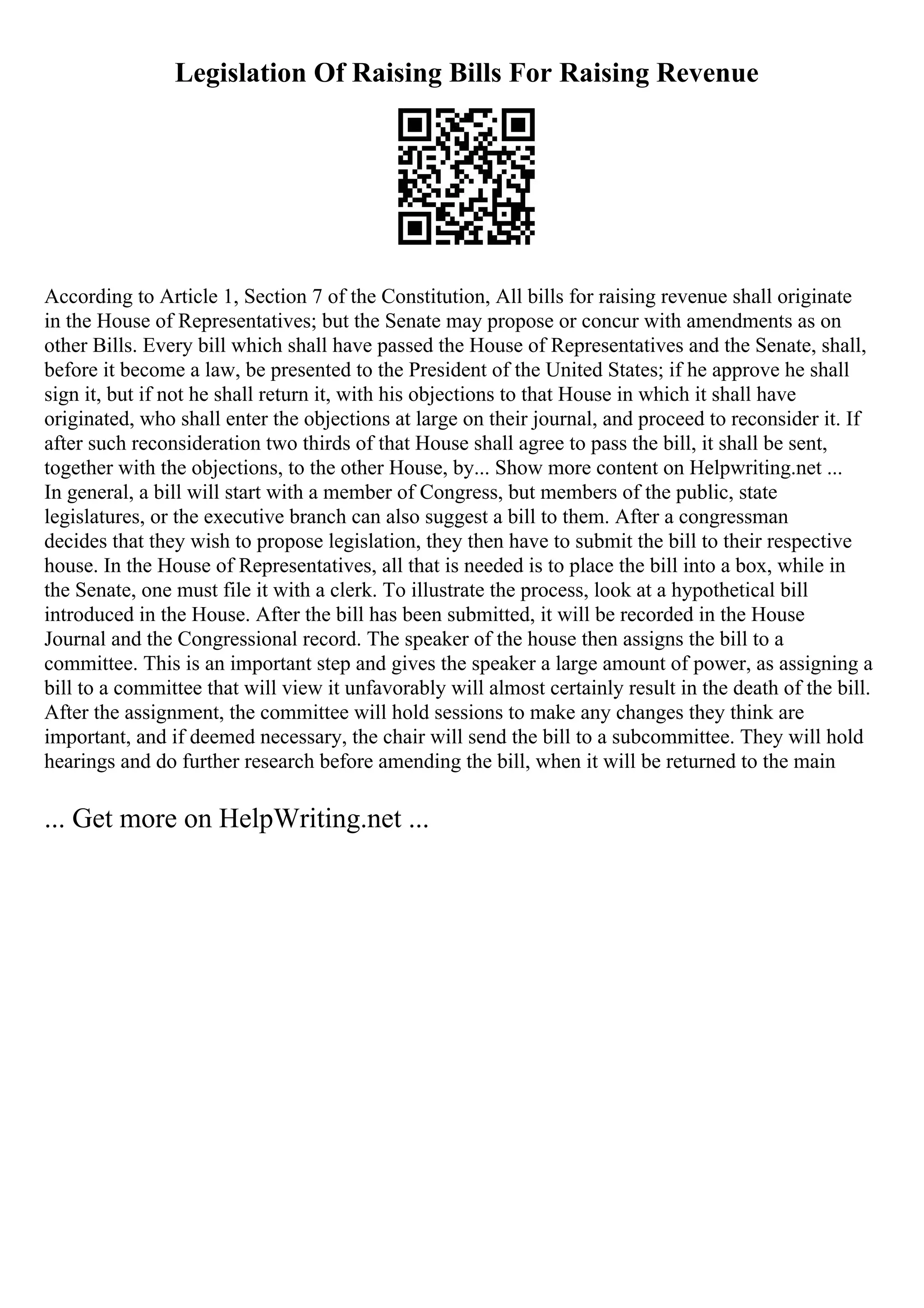 Legislation Of Raising Bills For Raising Revenue
According to Article 1, Section 7 of the Constitution, All bills for raising revenue shall originate
in the House of Representatives; but the Senate may propose or concur with amendments as on
other Bills. Every bill which shall have passed the House of Representatives and the Senate, shall,
before it become a law, be presented to the President of the United States; if he approve he shall
sign it, but if not he shall return it, with his objections to that House in which it shall have
originated, who shall enter the objections at large on their journal, and proceed to reconsider it. If
after such reconsideration two thirds of that House shall agree to pass the bill, it shall be sent,
together with the objections, to the other House, by... Show more content on Helpwriting.net ...
In general, a bill will start with a member of Congress, but members of the public, state
legislatures, or the executive branch can also suggest a bill to them. After a congressman
decides that they wish to propose legislation, they then have to submit the bill to their respective
house. In the House of Representatives, all that is needed is to place the bill into a box, while in
the Senate, one must file it with a clerk. To illustrate the process, look at a hypothetical bill
introduced in the House. After the bill has been submitted, it will be recorded in the House
Journal and the Congressional record. The speaker of the house then assigns the bill to a
committee. This is an important step and gives the speaker a large amount of power, as assigning a
bill to a committee that will view it unfavorably will almost certainly result in the death of the bill.
After the assignment, the committee will hold sessions to make any changes they think are
important, and if deemed necessary, the chair will send the bill to a subcommittee. They will hold
hearings and do further research before amending the bill, when it will be returned to the main
... Get more on HelpWriting.net ...
 
