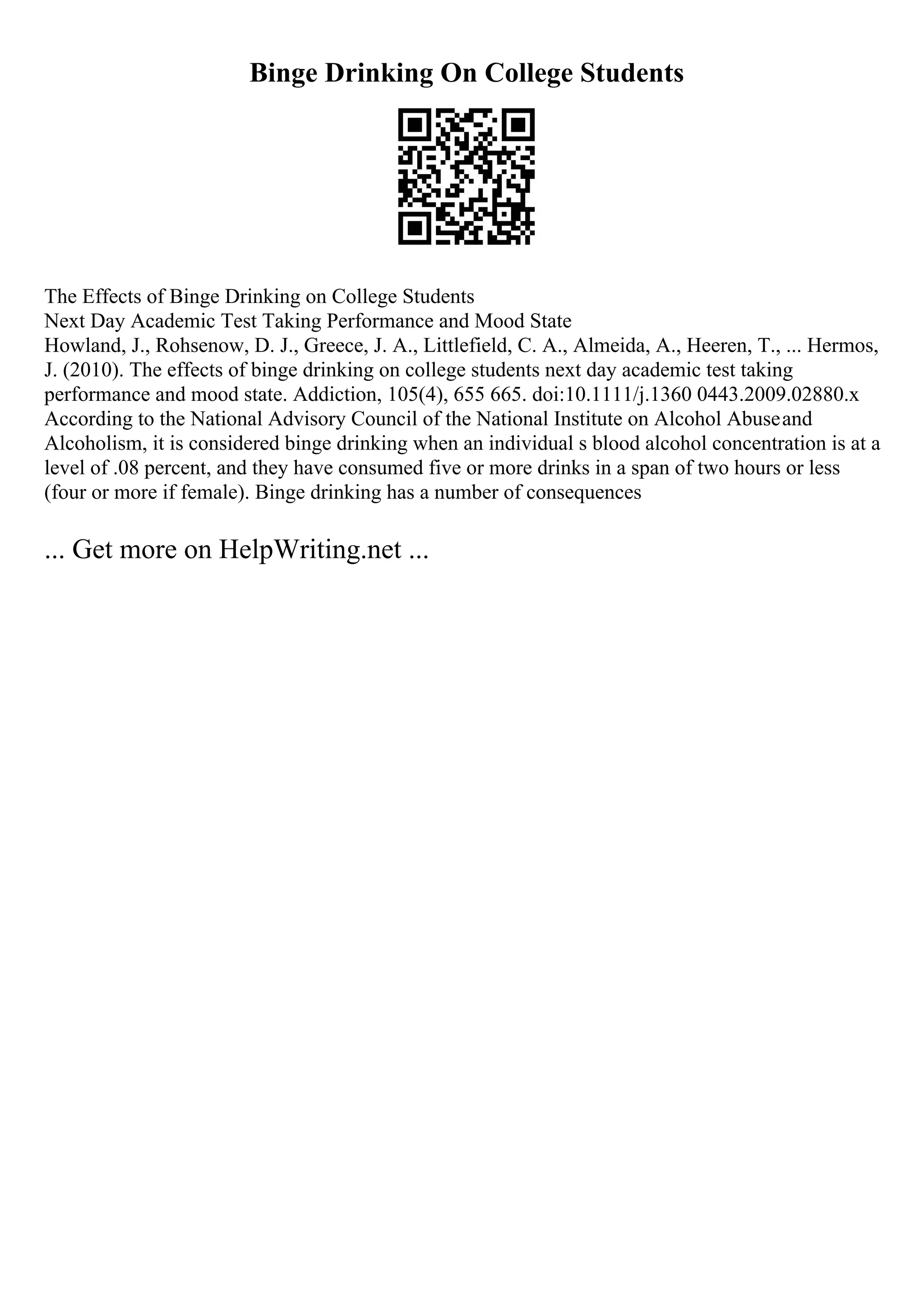 Binge Drinking On College Students
The Effects of Binge Drinking on College Students
Next Day Academic Test Taking Performance and Mood State
Howland, J., Rohsenow, D. J., Greece, J. A., Littlefield, C. A., Almeida, A., Heeren, T., ... Hermos,
J. (2010). The effects of binge drinking on college students next day academic test taking
performance and mood state. Addiction, 105(4), 655 665. doi:10.1111/j.1360 0443.2009.02880.x
According to the National Advisory Council of the National Institute on Alcohol Abuseand
Alcoholism, it is considered binge drinking when an individual s blood alcohol concentration is at a
level of .08 percent, and they have consumed five or more drinks in a span of two hours or less
(four or more if female). Binge drinking has a number of consequences
... Get more on HelpWriting.net ...
 