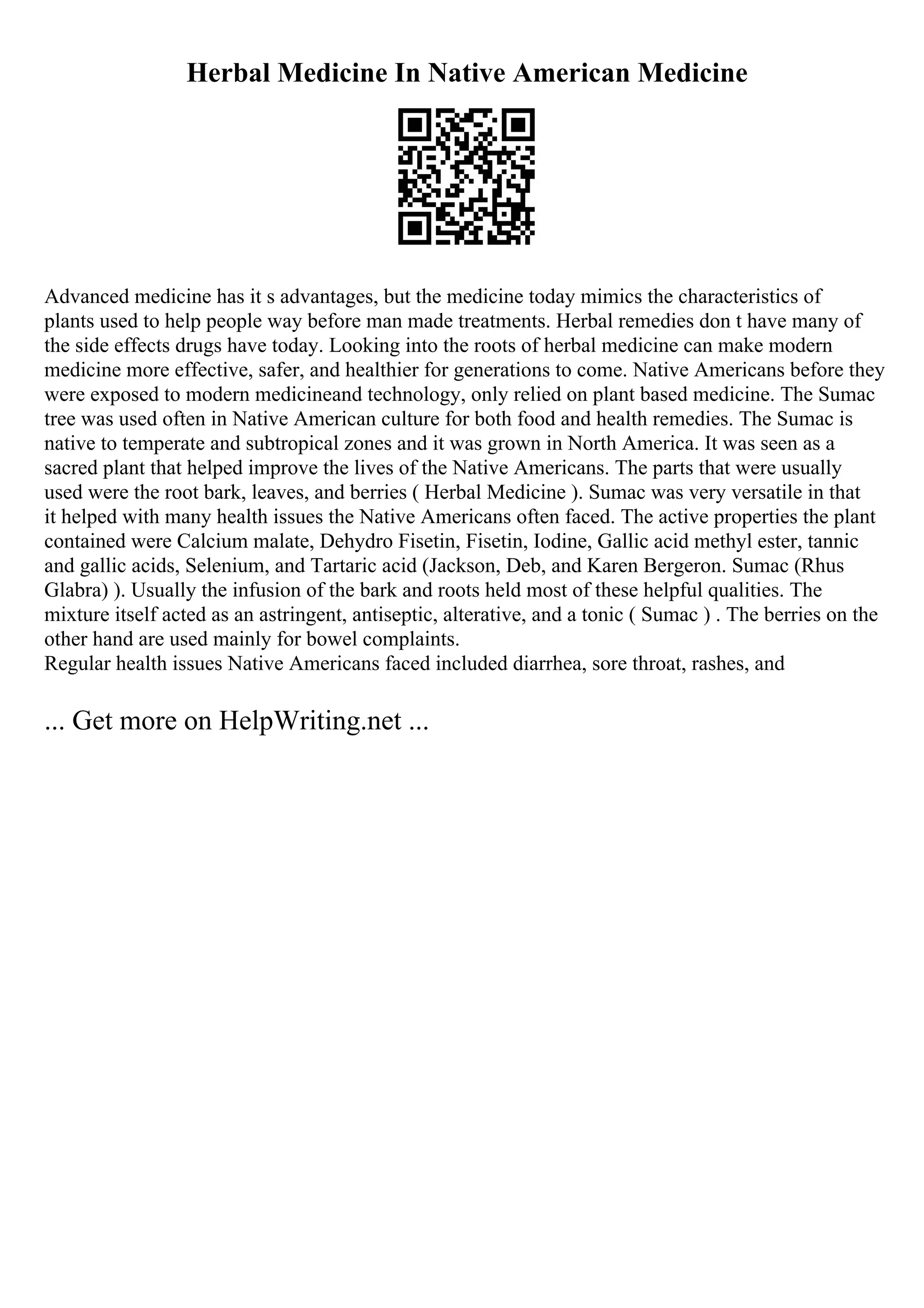 Herbal Medicine In Native American Medicine
Advanced medicine has it s advantages, but the medicine today mimics the characteristics of
plants used to help people way before man made treatments. Herbal remedies don t have many of
the side effects drugs have today. Looking into the roots of herbal medicine can make modern
medicine more effective, safer, and healthier for generations to come. Native Americans before they
were exposed to modern medicineand technology, only relied on plant based medicine. The Sumac
tree was used often in Native American culture for both food and health remedies. The Sumac is
native to temperate and subtropical zones and it was grown in North America. It was seen as a
sacred plant that helped improve the lives of the Native Americans. The parts that were usually
used were the root bark, leaves, and berries ( Herbal Medicine ). Sumac was very versatile in that
it helped with many health issues the Native Americans often faced. The active properties the plant
contained were Calcium malate, Dehydro Fisetin, Fisetin, Iodine, Gallic acid methyl ester, tannic
and gallic acids, Selenium, and Tartaric acid (Jackson, Deb, and Karen Bergeron. Sumac (Rhus
Glabra) ). Usually the infusion of the bark and roots held most of these helpful qualities. The
mixture itself acted as an astringent, antiseptic, alterative, and a tonic ( Sumac ) . The berries on the
other hand are used mainly for bowel complaints.
Regular health issues Native Americans faced included diarrhea, sore throat, rashes, and
... Get more on HelpWriting.net ...
 