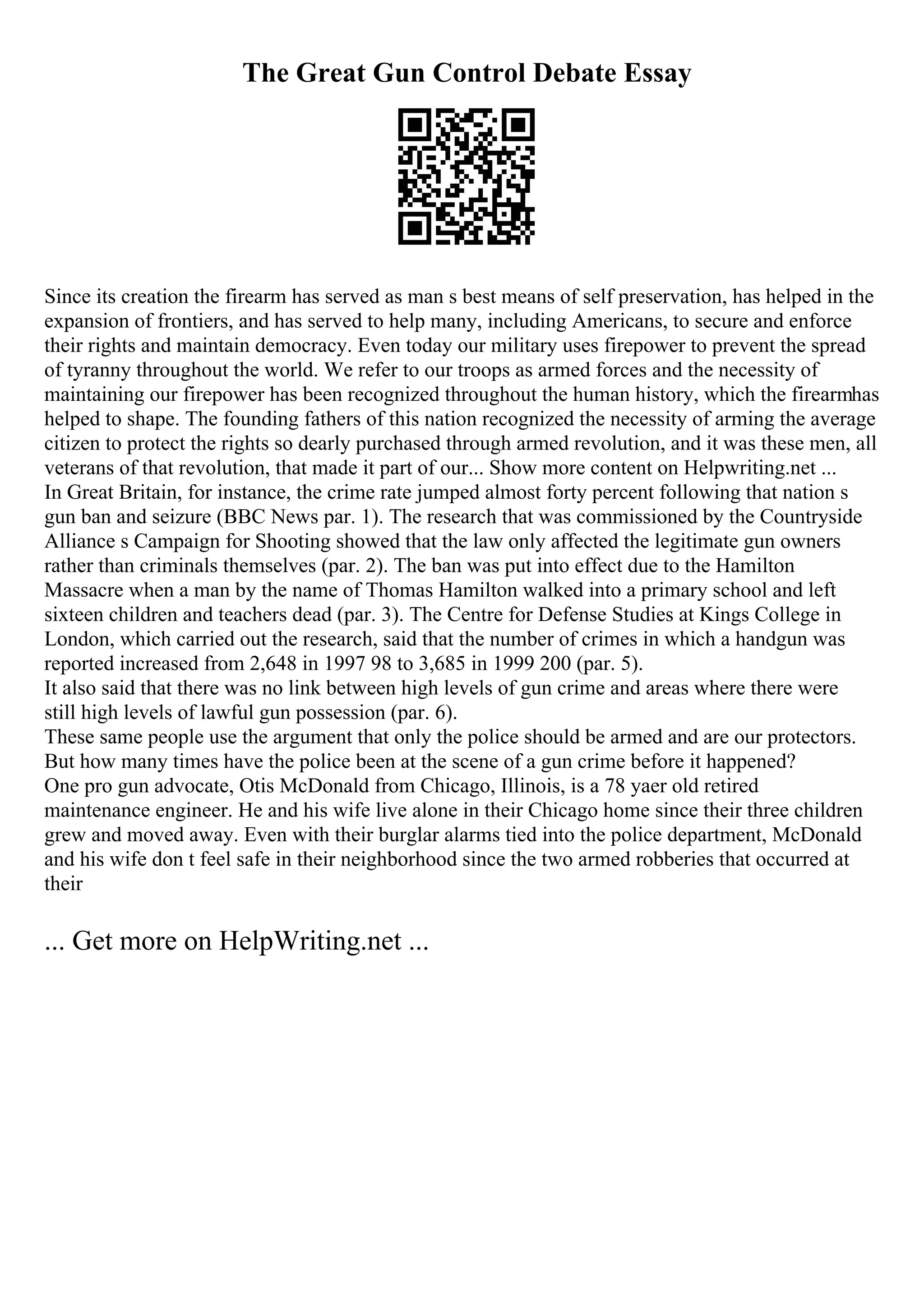 The Great Gun Control Debate Essay
Since its creation the firearm has served as man s best means of self preservation, has helped in the
expansion of frontiers, and has served to help many, including Americans, to secure and enforce
their rights and maintain democracy. Even today our military uses firepower to prevent the spread
of tyranny throughout the world. We refer to our troops as armed forces and the necessity of
maintaining our firepower has been recognized throughout the human history, which the firearmhas
helped to shape. The founding fathers of this nation recognized the necessity of arming the average
citizen to protect the rights so dearly purchased through armed revolution, and it was these men, all
veterans of that revolution, that made it part of our... Show more content on Helpwriting.net ...
In Great Britain, for instance, the crime rate jumped almost forty percent following that nation s
gun ban and seizure (BBC News par. 1). The research that was commissioned by the Countryside
Alliance s Campaign for Shooting showed that the law only affected the legitimate gun owners
rather than criminals themselves (par. 2). The ban was put into effect due to the Hamilton
Massacre when a man by the name of Thomas Hamilton walked into a primary school and left
sixteen children and teachers dead (par. 3). The Centre for Defense Studies at Kings College in
London, which carried out the research, said that the number of crimes in which a handgun was
reported increased from 2,648 in 1997 98 to 3,685 in 1999 200 (par. 5).
It also said that there was no link between high levels of gun crime and areas where there were
still high levels of lawful gun possession (par. 6).
These same people use the argument that only the police should be armed and are our protectors.
But how many times have the police been at the scene of a gun crime before it happened?
One pro gun advocate, Otis McDonald from Chicago, Illinois, is a 78 yaer old retired
maintenance engineer. He and his wife live alone in their Chicago home since their three children
grew and moved away. Even with their burglar alarms tied into the police department, McDonald
and his wife don t feel safe in their neighborhood since the two armed robberies that occurred at
their
... Get more on HelpWriting.net ...
 