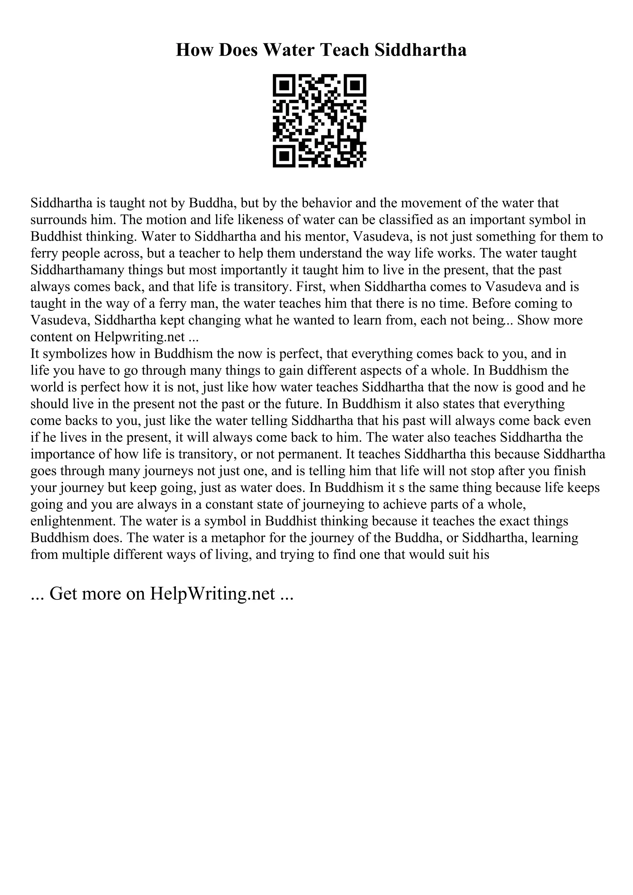 How Does Water Teach Siddhartha
Siddhartha is taught not by Buddha, but by the behavior and the movement of the water that
surrounds him. The motion and life likeness of water can be classified as an important symbol in
Buddhist thinking. Water to Siddhartha and his mentor, Vasudeva, is not just something for them to
ferry people across, but a teacher to help them understand the way life works. The water taught
Siddharthamany things but most importantly it taught him to live in the present, that the past
always comes back, and that life is transitory. First, when Siddhartha comes to Vasudeva and is
taught in the way of a ferry man, the water teaches him that there is no time. Before coming to
Vasudeva, Siddhartha kept changing what he wanted to learn from, each not being... Show more
content on Helpwriting.net ...
It symbolizes how in Buddhism the now is perfect, that everything comes back to you, and in
life you have to go through many things to gain different aspects of a whole. In Buddhism the
world is perfect how it is not, just like how water teaches Siddhartha that the now is good and he
should live in the present not the past or the future. In Buddhism it also states that everything
come backs to you, just like the water telling Siddhartha that his past will always come back even
if he lives in the present, it will always come back to him. The water also teaches Siddhartha the
importance of how life is transitory, or not permanent. It teaches Siddhartha this because Siddhartha
goes through many journeys not just one, and is telling him that life will not stop after you finish
your journey but keep going, just as water does. In Buddhism it s the same thing because life keeps
going and you are always in a constant state of journeying to achieve parts of a whole,
enlightenment. The water is a symbol in Buddhist thinking because it teaches the exact things
Buddhism does. The water is a metaphor for the journey of the Buddha, or Siddhartha, learning
from multiple different ways of living, and trying to find one that would suit his
... Get more on HelpWriting.net ...
 