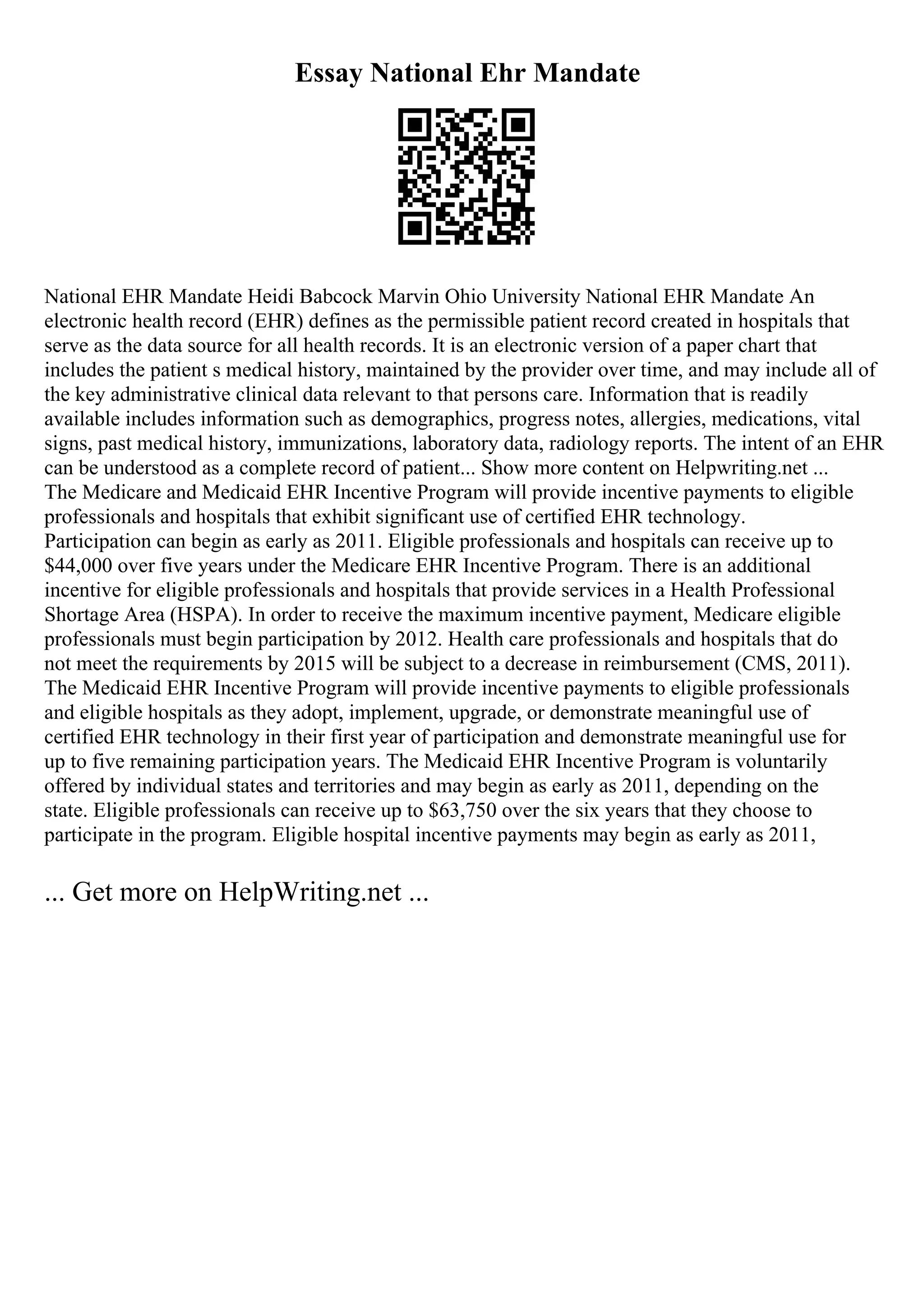 Essay National Ehr Mandate
National EHR Mandate Heidi Babcock Marvin Ohio University National EHR Mandate An
electronic health record (EHR) defines as the permissible patient record created in hospitals that
serve as the data source for all health records. It is an electronic version of a paper chart that
includes the patient s medical history, maintained by the provider over time, and may include all of
the key administrative clinical data relevant to that persons care. Information that is readily
available includes information such as demographics, progress notes, allergies, medications, vital
signs, past medical history, immunizations, laboratory data, radiology reports. The intent of an EHR
can be understood as a complete record of patient... Show more content on Helpwriting.net ...
The Medicare and Medicaid EHR Incentive Program will provide incentive payments to eligible
professionals and hospitals that exhibit significant use of certified EHR technology.
Participation can begin as early as 2011. Eligible professionals and hospitals can receive up to
$44,000 over five years under the Medicare EHR Incentive Program. There is an additional
incentive for eligible professionals and hospitals that provide services in a Health Professional
Shortage Area (HSPA). In order to receive the maximum incentive payment, Medicare eligible
professionals must begin participation by 2012. Health care professionals and hospitals that do
not meet the requirements by 2015 will be subject to a decrease in reimbursement (CMS, 2011).
The Medicaid EHR Incentive Program will provide incentive payments to eligible professionals
and eligible hospitals as they adopt, implement, upgrade, or demonstrate meaningful use of
certified EHR technology in their first year of participation and demonstrate meaningful use for
up to five remaining participation years. The Medicaid EHR Incentive Program is voluntarily
offered by individual states and territories and may begin as early as 2011, depending on the
state. Eligible professionals can receive up to $63,750 over the six years that they choose to
participate in the program. Eligible hospital incentive payments may begin as early as 2011,
... Get more on HelpWriting.net ...
 