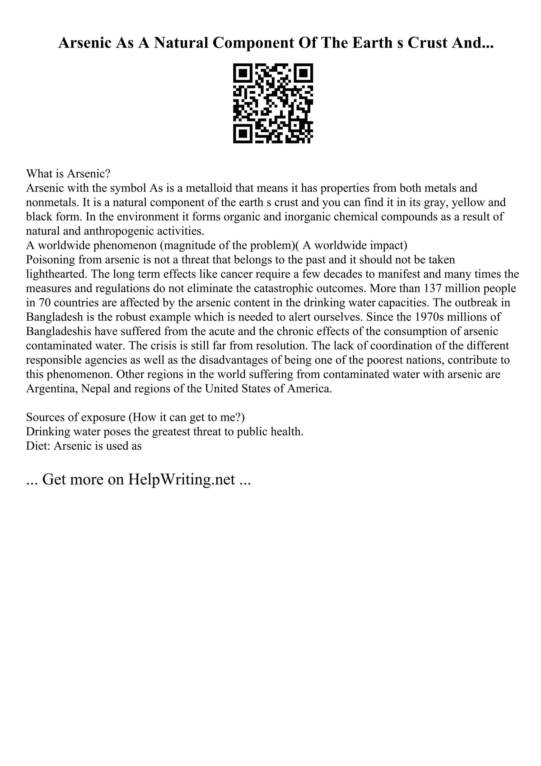 Arsenic As A Natural Component Of The Earth s Crust And...
What is Arsenic?
Arsenic with the symbol As is a metalloid that means it has properties from both metals and
nonmetals. It is a natural component of the earth s crust and you can find it in its gray, yellow and
black form. In the environment it forms organic and inorganic chemical compounds as a result of
natural and anthropogenic activities.
A worldwide phenomenon (magnitude of the problem)( A worldwide impact)
Poisoning from arsenic is not a threat that belongs to the past and it should not be taken
lighthearted. The long term effects like cancer require a few decades to manifest and many times the
measures and regulations do not eliminate the catastrophic outcomes. More than 137 million people
in 70 countries are affected by the arsenic content in the drinking water capacities. The outbreak in
Bangladesh is the robust example which is needed to alert ourselves. Since the 1970s millions of
Bangladeshis have suffered from the acute and the chronic effects of the consumption of arsenic
contaminated water. The crisis is still far from resolution. The lack of coordination of the different
responsible agencies as well as the disadvantages of being one of the poorest nations, contribute to
this phenomenon. Other regions in the world suffering from contaminated water with arsenic are
Argentina, Nepal and regions of the United States of America.
Sources of exposure (How it can get to me?)
Drinking water poses the greatest threat to public health.
Diet: Arsenic is used as
... Get more on HelpWriting.net ...
 