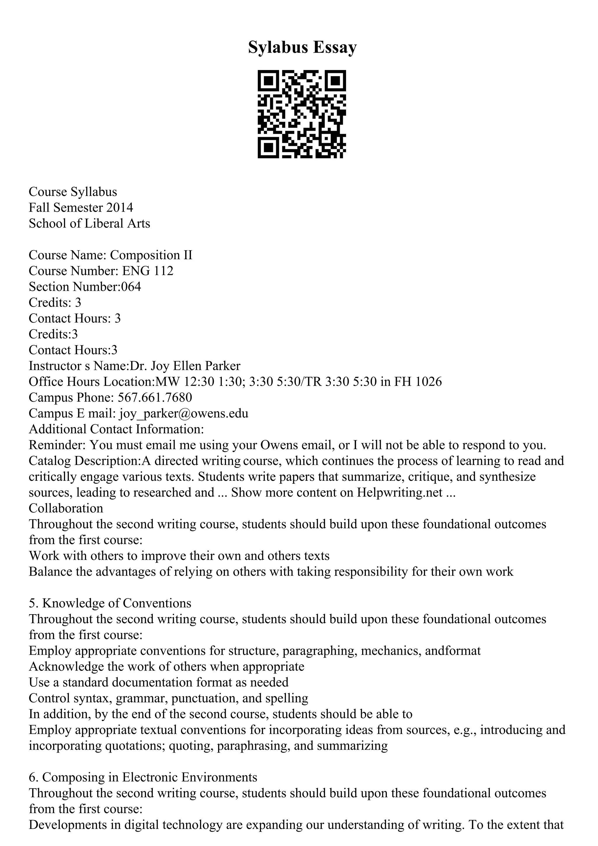 Sylabus Essay
Course Syllabus
Fall Semester 2014
School of Liberal Arts
Course Name: Composition II
Course Number: ENG 112
Section Number:064
Credits: 3
Contact Hours: 3
Credits:3
Contact Hours:3
Instructor s Name:Dr. Joy Ellen Parker
Office Hours Location:MW 12:30 1:30; 3:30 5:30/TR 3:30 5:30 in FH 1026
Campus Phone: 567.661.7680
Campus E mail: joy_parker@owens.edu
Additional Contact Information:
Reminder: You must email me using your Owens email, or I will not be able to respond to you.
Catalog Description:A directed writing course, which continues the process of learning to read and
critically engage various texts. Students write papers that summarize, critique, and synthesize
sources, leading to researched and ... Show more content on Helpwriting.net ...
Collaboration
Throughout the second writing course, students should build upon these foundational outcomes
from the first course:
Work with others to improve their own and others texts
Balance the advantages of relying on others with taking responsibility for their own work
5. Knowledge of Conventions
Throughout the second writing course, students should build upon these foundational outcomes
from the first course:
Employ appropriate conventions for structure, paragraphing, mechanics, andformat
Acknowledge the work of others when appropriate
Use a standard documentation format as needed
Control syntax, grammar, punctuation, and spelling
In addition, by the end of the second course, students should be able to
Employ appropriate textual conventions for incorporating ideas from sources, e.g., introducing and
incorporating quotations; quoting, paraphrasing, and summarizing
6. Composing in Electronic Environments
Throughout the second writing course, students should build upon these foundational outcomes
from the first course:
Developments in digital technology are expanding our understanding of writing. To the extent that
 