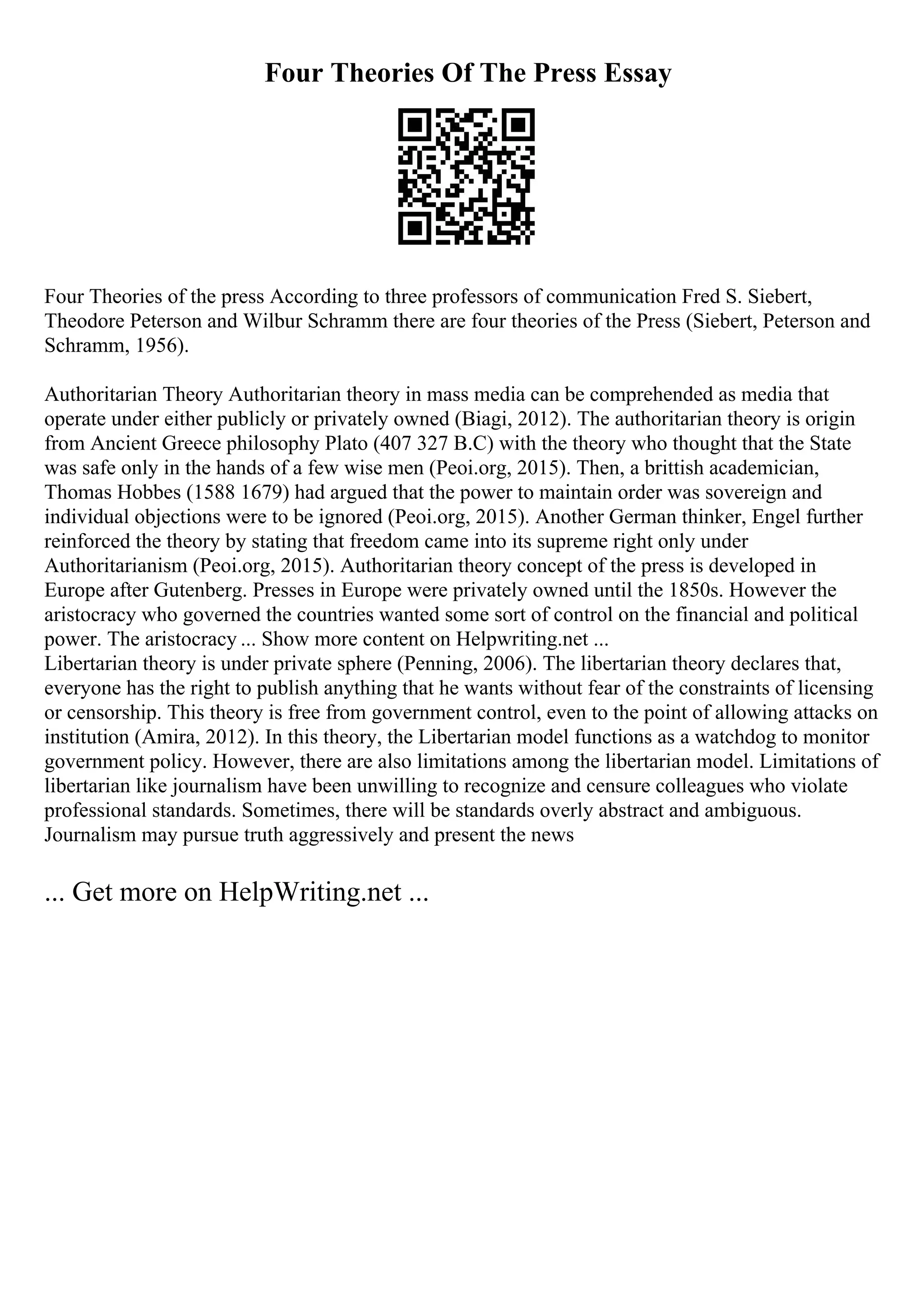 Four Theories Of The Press Essay
Four Theories of the press According to three professors of communication Fred S. Siebert,
Theodore Peterson and Wilbur Schramm there are four theories of the Press (Siebert, Peterson and
Schramm, 1956).
Authoritarian Theory Authoritarian theory in mass media can be comprehended as media that
operate under either publicly or privately owned (Biagi, 2012). The authoritarian theory is origin
from Ancient Greece philosophy Plato (407 327 B.C) with the theory who thought that the State
was safe only in the hands of a few wise men (Peoi.org, 2015). Then, a brittish academician,
Thomas Hobbes (1588 1679) had argued that the power to maintain order was sovereign and
individual objections were to be ignored (Peoi.org, 2015). Another German thinker, Engel further
reinforced the theory by stating that freedom came into its supreme right only under
Authoritarianism (Peoi.org, 2015). Authoritarian theory concept of the press is developed in
Europe after Gutenberg. Presses in Europe were privately owned until the 1850s. However the
aristocracy who governed the countries wanted some sort of control on the financial and political
power. The aristocracy ... Show more content on Helpwriting.net ...
Libertarian theory is under private sphere (Penning, 2006). The libertarian theory declares that,
everyone has the right to publish anything that he wants without fear of the constraints of licensing
or censorship. This theory is free from government control, even to the point of allowing attacks on
institution (Amira, 2012). In this theory, the Libertarian model functions as a watchdog to monitor
government policy. However, there are also limitations among the libertarian model. Limitations of
libertarian like journalism have been unwilling to recognize and censure colleagues who violate
professional standards. Sometimes, there will be standards overly abstract and ambiguous.
Journalism may pursue truth aggressively and present the news
... Get more on HelpWriting.net ...
 