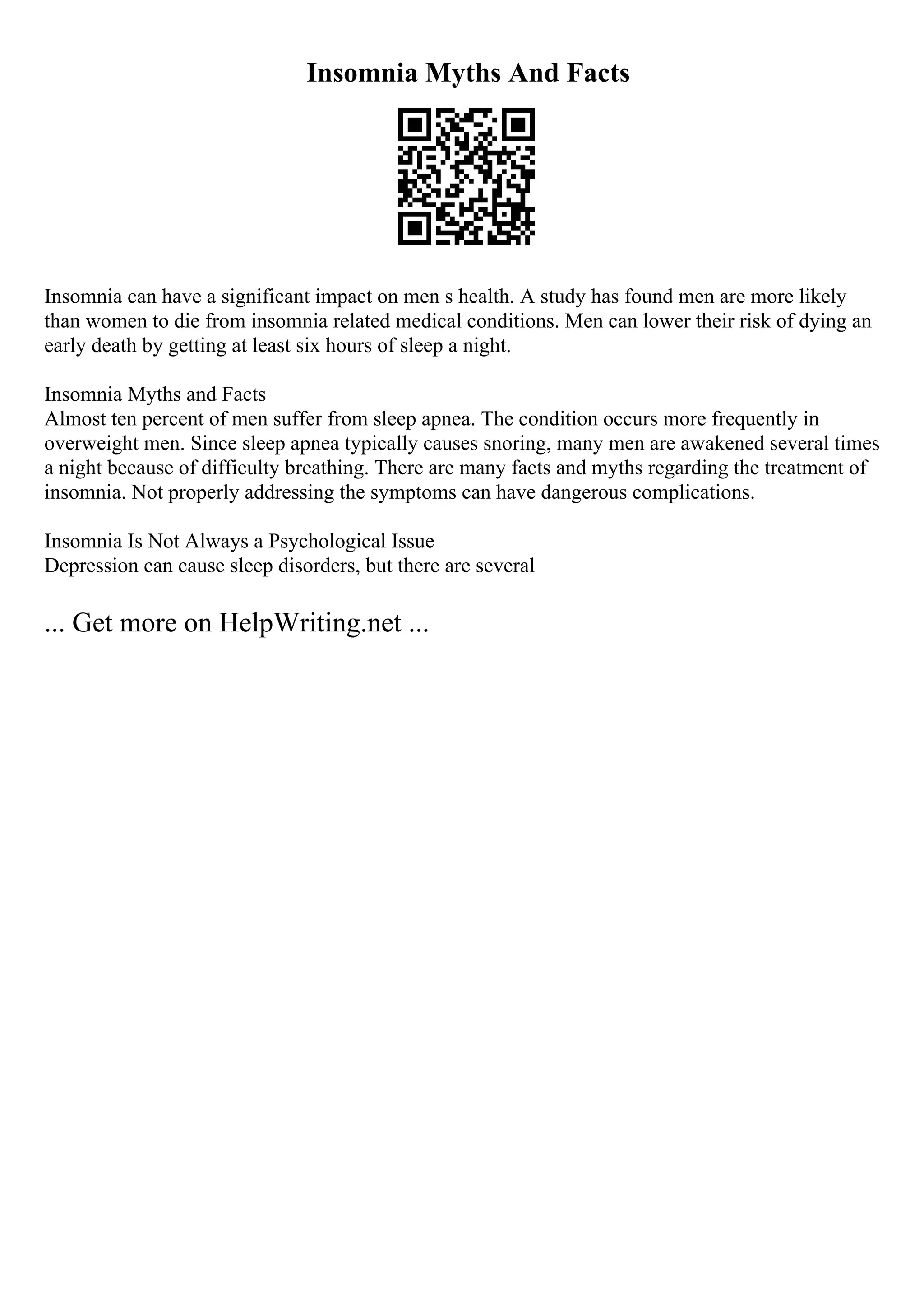 Insomnia Myths And Facts
Insomnia can have a significant impact on men s health. A study has found men are more likely
than women to die from insomnia related medical conditions. Men can lower their risk of dying an
early death by getting at least six hours of sleep a night.
Insomnia Myths and Facts
Almost ten percent of men suffer from sleep apnea. The condition occurs more frequently in
overweight men. Since sleep apnea typically causes snoring, many men are awakened several times
a night because of difficulty breathing. There are many facts and myths regarding the treatment of
insomnia. Not properly addressing the symptoms can have dangerous complications.
Insomnia Is Not Always a Psychological Issue
Depression can cause sleep disorders, but there are several
... Get more on HelpWriting.net ...
 