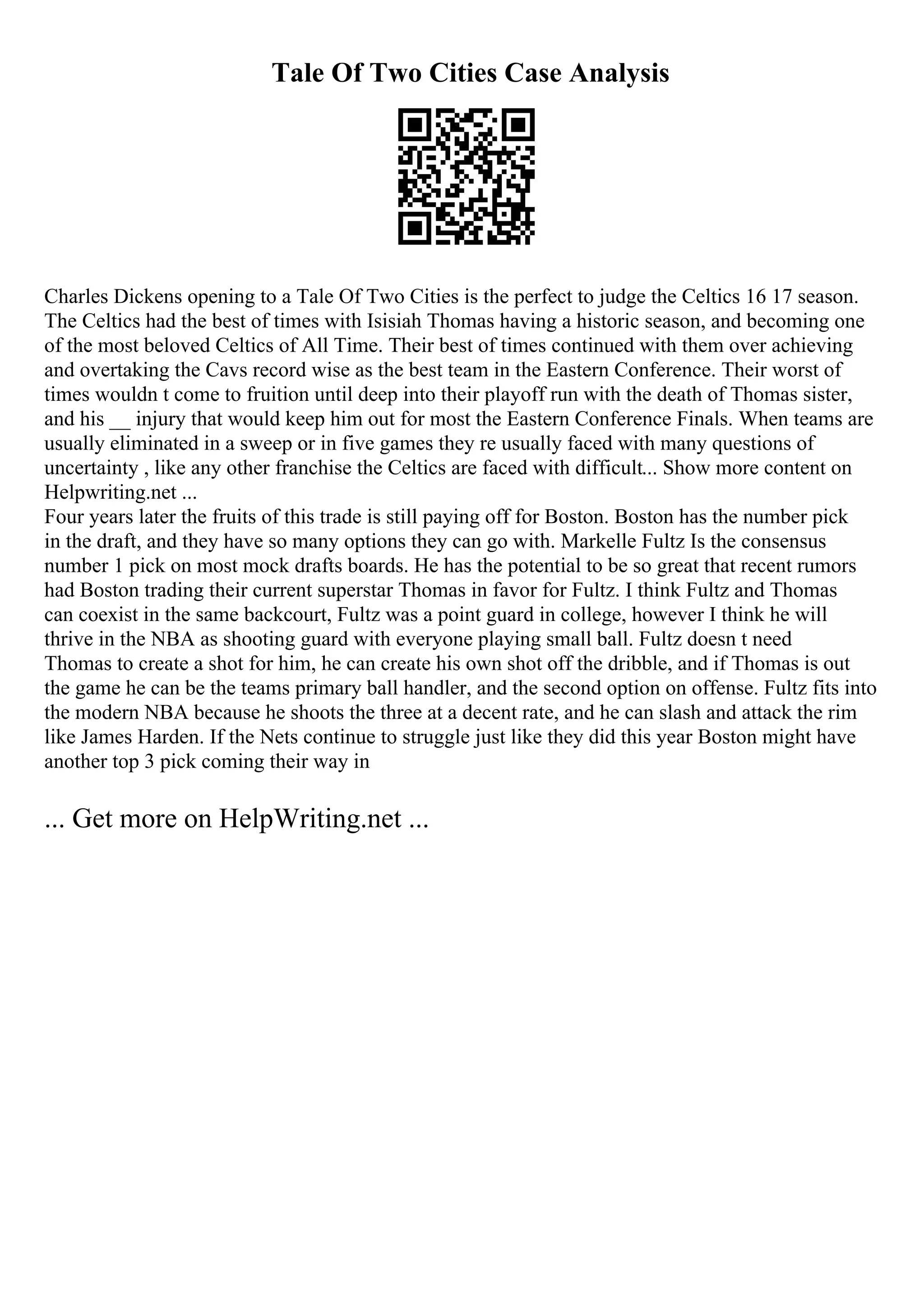 Tale Of Two Cities Case Analysis
Charles Dickens opening to a Tale Of Two Cities is the perfect to judge the Celtics 16 17 season.
The Celtics had the best of times with Isisiah Thomas having a historic season, and becoming one
of the most beloved Celtics of All Time. Their best of times continued with them over achieving
and overtaking the Cavs record wise as the best team in the Eastern Conference. Their worst of
times wouldn t come to fruition until deep into their playoff run with the death of Thomas sister,
and his __ injury that would keep him out for most the Eastern Conference Finals. When teams are
usually eliminated in a sweep or in five games they re usually faced with many questions of
uncertainty , like any other franchise the Celtics are faced with difficult... Show more content on
Helpwriting.net ...
Four years later the fruits of this trade is still paying off for Boston. Boston has the number pick
in the draft, and they have so many options they can go with. Markelle Fultz Is the consensus
number 1 pick on most mock drafts boards. He has the potential to be so great that recent rumors
had Boston trading their current superstar Thomas in favor for Fultz. I think Fultz and Thomas
can coexist in the same backcourt, Fultz was a point guard in college, however I think he will
thrive in the NBA as shooting guard with everyone playing small ball. Fultz doesn t need
Thomas to create a shot for him, he can create his own shot off the dribble, and if Thomas is out
the game he can be the teams primary ball handler, and the second option on offense. Fultz fits into
the modern NBA because he shoots the three at a decent rate, and he can slash and attack the rim
like James Harden. If the Nets continue to struggle just like they did this year Boston might have
another top 3 pick coming their way in
... Get more on HelpWriting.net ...
 