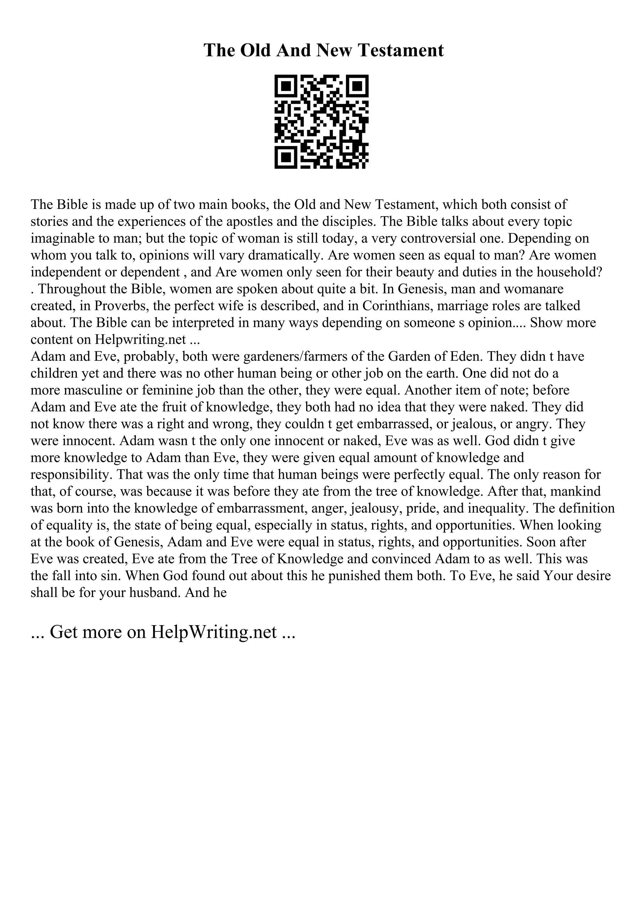 The Old And New Testament
The Bible is made up of two main books, the Old and New Testament, which both consist of
stories and the experiences of the apostles and the disciples. The Bible talks about every topic
imaginable to man; but the topic of woman is still today, a very controversial one. Depending on
whom you talk to, opinions will vary dramatically. Are women seen as equal to man? Are women
independent or dependent , and Are women only seen for their beauty and duties in the household?
. Throughout the Bible, women are spoken about quite a bit. In Genesis, man and womanare
created, in Proverbs, the perfect wife is described, and in Corinthians, marriage roles are talked
about. The Bible can be interpreted in many ways depending on someone s opinion.... Show more
content on Helpwriting.net ...
Adam and Eve, probably, both were gardeners/farmers of the Garden of Eden. They didn t have
children yet and there was no other human being or other job on the earth. One did not do a
more masculine or feminine job than the other, they were equal. Another item of note; before
Adam and Eve ate the fruit of knowledge, they both had no idea that they were naked. They did
not know there was a right and wrong, they couldn t get embarrassed, or jealous, or angry. They
were innocent. Adam wasn t the only one innocent or naked, Eve was as well. God didn t give
more knowledge to Adam than Eve, they were given equal amount of knowledge and
responsibility. That was the only time that human beings were perfectly equal. The only reason for
that, of course, was because it was before they ate from the tree of knowledge. After that, mankind
was born into the knowledge of embarrassment, anger, jealousy, pride, and inequality. The definition
of equality is, the state of being equal, especially in status, rights, and opportunities. When looking
at the book of Genesis, Adam and Eve were equal in status, rights, and opportunities. Soon after
Eve was created, Eve ate from the Tree of Knowledge and convinced Adam to as well. This was
the fall into sin. When God found out about this he punished them both. To Eve, he said Your desire
shall be for your husband. And he
... Get more on HelpWriting.net ...
 