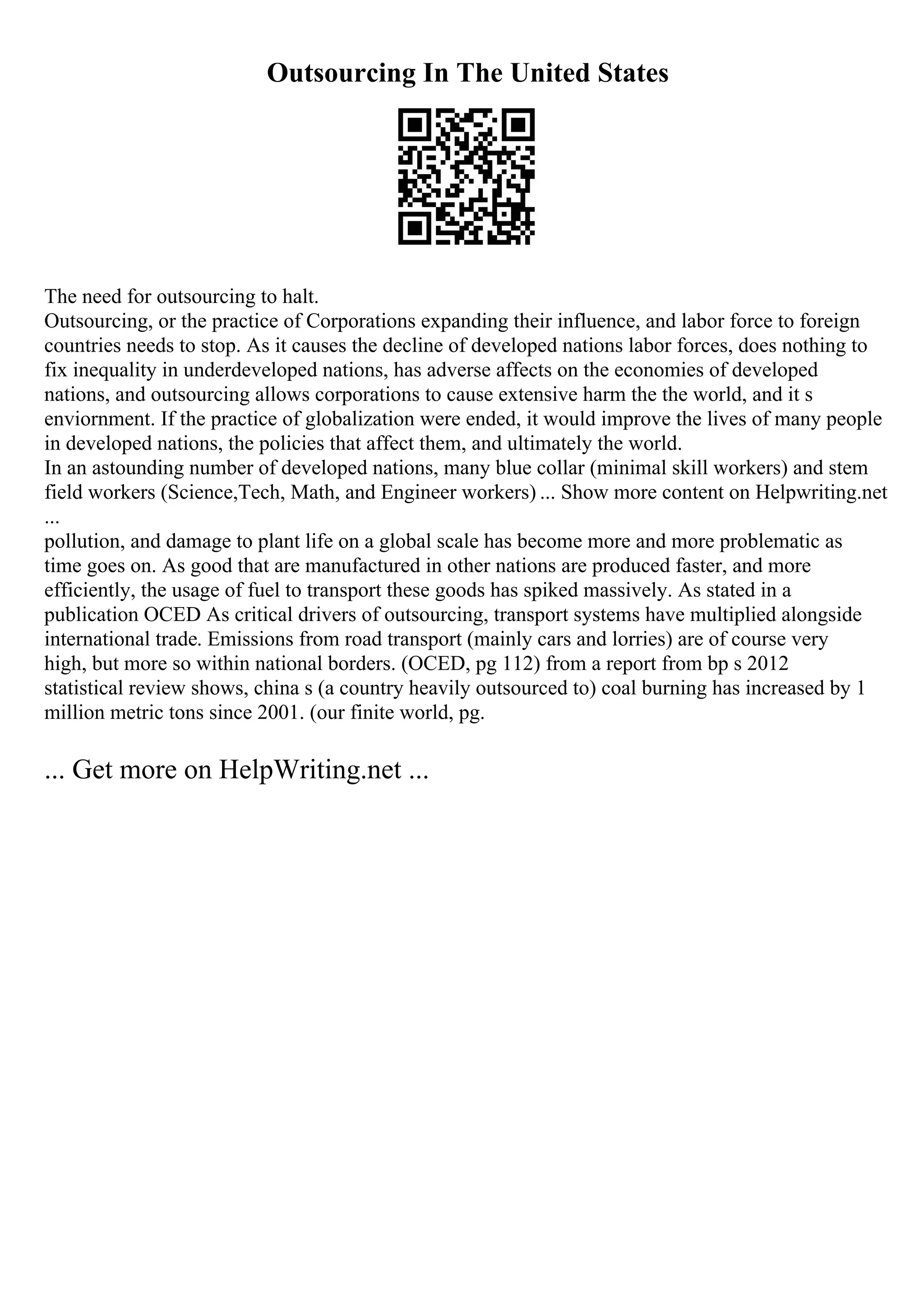 Outsourcing In The United States
The need for outsourcing to halt.
Outsourcing, or the practice of Corporations expanding their influence, and labor force to foreign
countries needs to stop. As it causes the decline of developed nations labor forces, does nothing to
fix inequality in underdeveloped nations, has adverse affects on the economies of developed
nations, and outsourcing allows corporations to cause extensive harm the the world, and it s
enviornment. If the practice of globalization were ended, it would improve the lives of many people
in developed nations, the policies that affect them, and ultimately the world.
In an astounding number of developed nations, many blue collar (minimal skill workers) and stem
field workers (Science,Tech, Math, and Engineer workers) ... Show more content on Helpwriting.net
...
pollution, and damage to plant life on a global scale has become more and more problematic as
time goes on. As good that are manufactured in other nations are produced faster, and more
efficiently, the usage of fuel to transport these goods has spiked massively. As stated in a
publication OCED As critical drivers of outsourcing, transport systems have multiplied alongside
international trade. Emissions from road transport (mainly cars and lorries) are of course very
high, but more so within national borders. (OCED, pg 112) from a report from bp s 2012
statistical review shows, china s (a country heavily outsourced to) coal burning has increased by 1
million metric tons since 2001. (our finite world, pg.
... Get more on HelpWriting.net ...
 