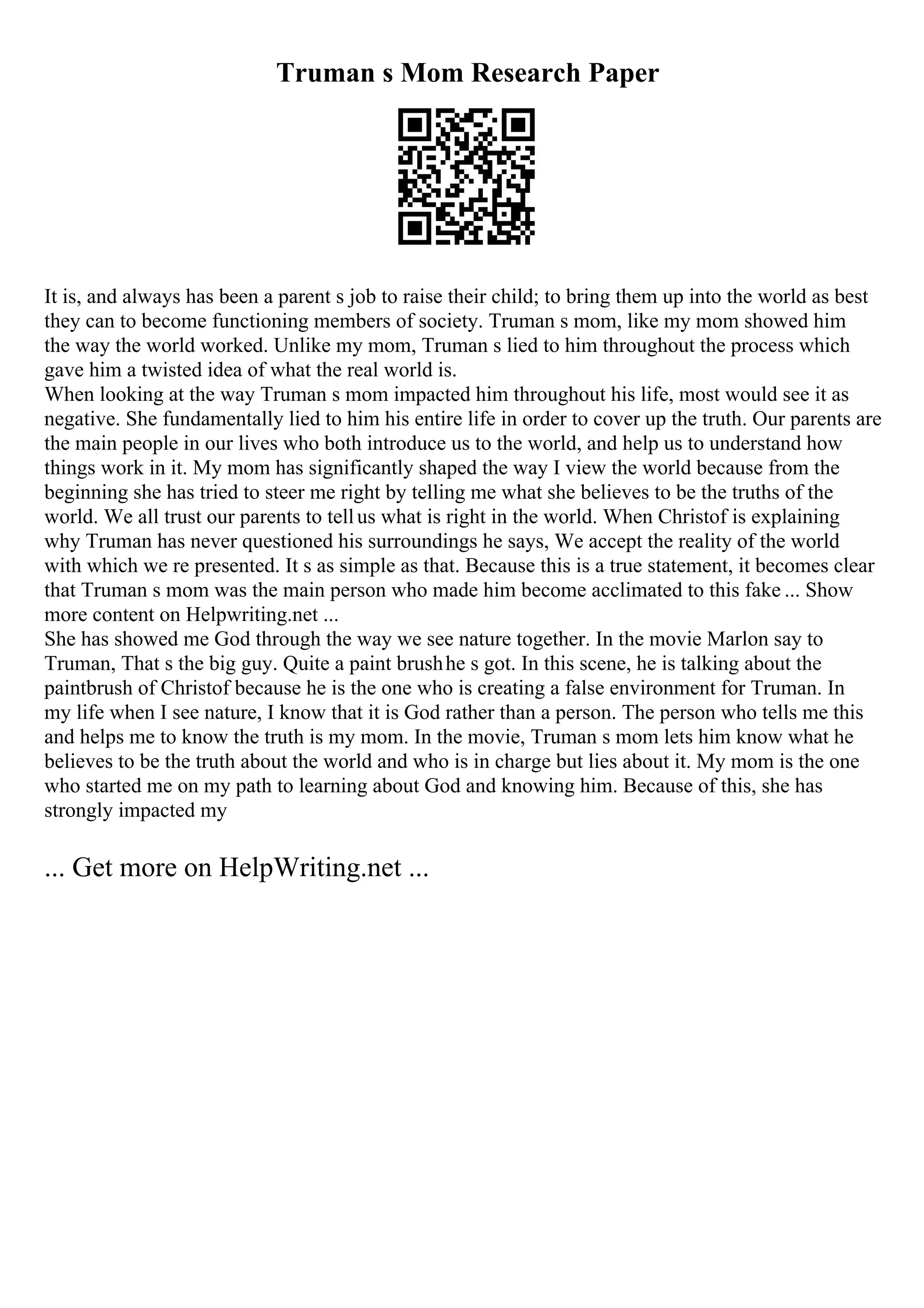 Truman s Mom Research Paper
It is, and always has been a parent s job to raise their child; to bring them up into the world as best
they can to become functioning members of society. Truman s mom, like my mom showed him
the way the world worked. Unlike my mom, Truman s lied to him throughout the process which
gave him a twisted idea of what the real world is.
When looking at the way Truman s mom impacted him throughout his life, most would see it as
negative. She fundamentally lied to him his entire life in order to cover up the truth. Our parents are
the main people in our lives who both introduce us to the world, and help us to understand how
things work in it. My mom has significantly shaped the way I view the world because from the
beginning she has tried to steer me right by telling me what she believes to be the truths of the
world. We all trust our parents to tellus what is right in the world. When Christof is explaining
why Truman has never questioned his surroundings he says, We accept the reality of the world
with which we re presented. It s as simple as that. Because this is a true statement, it becomes clear
that Truman s mom was the main person who made him become acclimated to this fake ... Show
more content on Helpwriting.net ...
She has showed me God through the way we see nature together. In the movie Marlon say to
Truman, That s the big guy. Quite a paint brushhe s got. In this scene, he is talking about the
paintbrush of Christof because he is the one who is creating a false environment for Truman. In
my life when I see nature, I know that it is God rather than a person. The person who tells me this
and helps me to know the truth is my mom. In the movie, Truman s mom lets him know what he
believes to be the truth about the world and who is in charge but lies about it. My mom is the one
who started me on my path to learning about God and knowing him. Because of this, she has
strongly impacted my
... Get more on HelpWriting.net ...
 