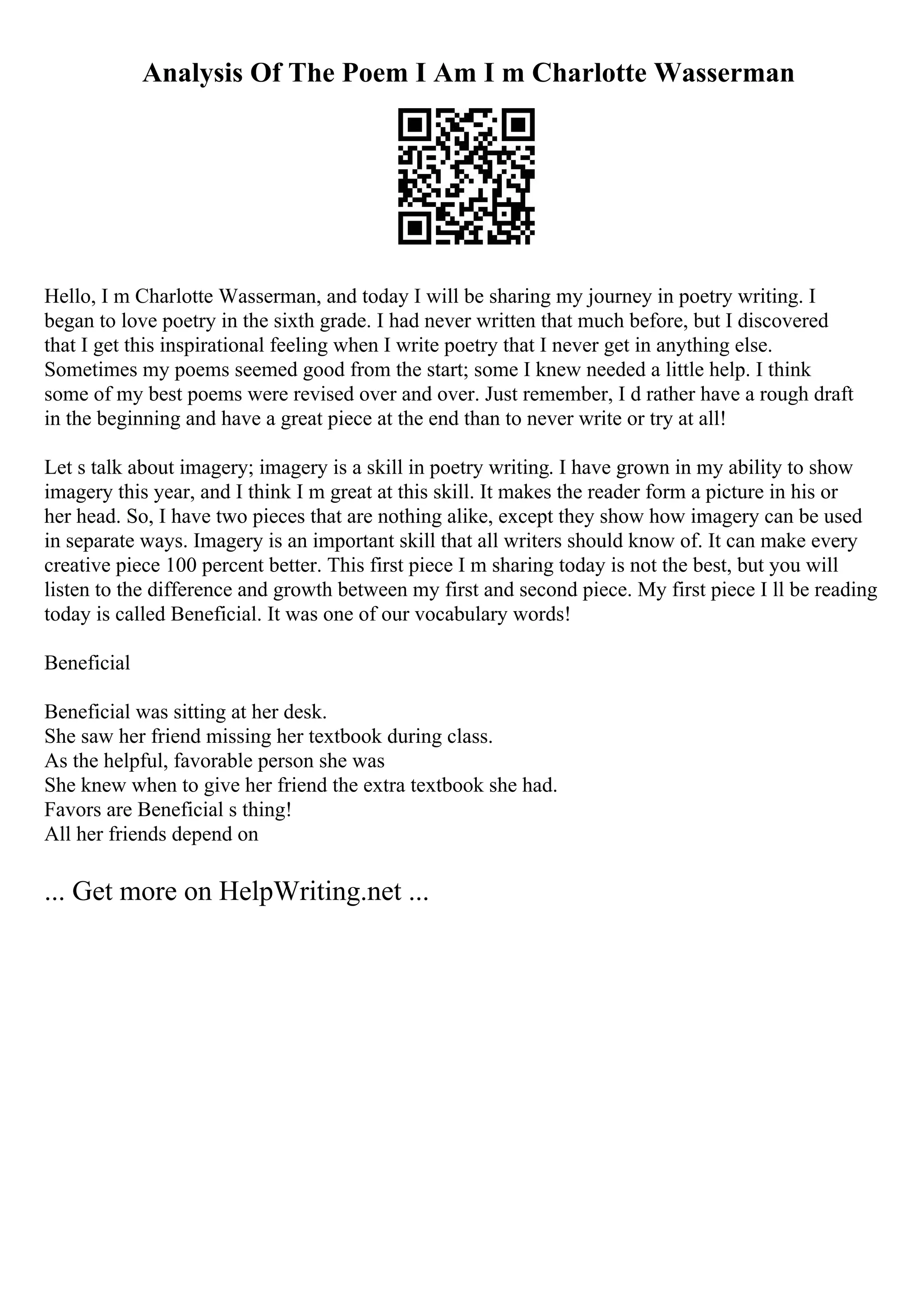 Analysis Of The Poem I Am I m Charlotte Wasserman
Hello, I m Charlotte Wasserman, and today I will be sharing my journey in poetry writing. I
began to love poetry in the sixth grade. I had never written that much before, but I discovered
that I get this inspirational feeling when I write poetry that I never get in anything else.
Sometimes my poems seemed good from the start; some I knew needed a little help. I think
some of my best poems were revised over and over. Just remember, I d rather have a rough draft
in the beginning and have a great piece at the end than to never write or try at all!
Let s talk about imagery; imagery is a skill in poetry writing. I have grown in my ability to show
imagery this year, and I think I m great at this skill. It makes the reader form a picture in his or
her head. So, I have two pieces that are nothing alike, except they show how imagery can be used
in separate ways. Imagery is an important skill that all writers should know of. It can make every
creative piece 100 percent better. This first piece I m sharing today is not the best, but you will
listen to the difference and growth between my first and second piece. My first piece I ll be reading
today is called Beneficial. It was one of our vocabulary words!
Beneficial
Beneficial was sitting at her desk.
She saw her friend missing her textbook during class.
As the helpful, favorable person she was
She knew when to give her friend the extra textbook she had.
Favors are Beneficial s thing!
All her friends depend on
... Get more on HelpWriting.net ...
 