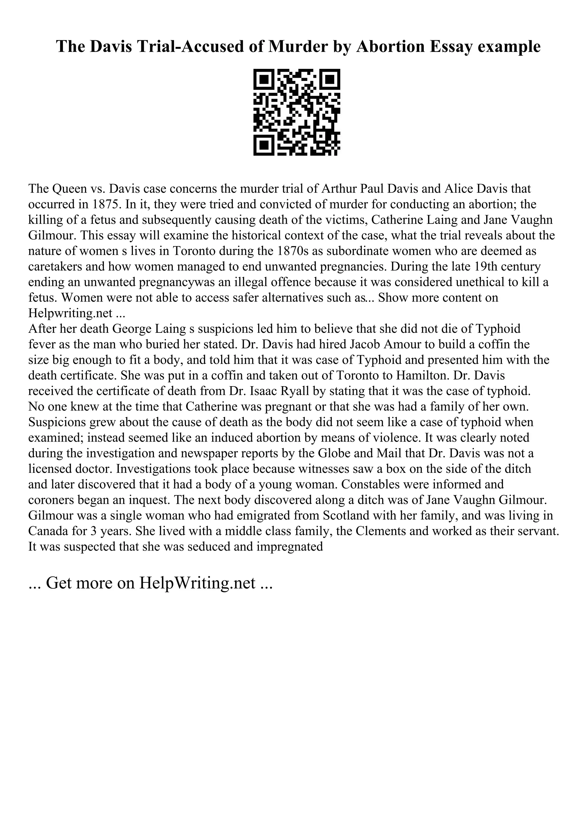 The Davis Trial-Accused of Murder by Abortion Essay example
The Queen vs. Davis case concerns the murder trial of Arthur Paul Davis and Alice Davis that
occurred in 1875. In it, they were tried and convicted of murder for conducting an abortion; the
killing of a fetus and subsequently causing death of the victims, Catherine Laing and Jane Vaughn
Gilmour. This essay will examine the historical context of the case, what the trial reveals about the
nature of women s lives in Toronto during the 1870s as subordinate women who are deemed as
caretakers and how women managed to end unwanted pregnancies. During the late 19th century
ending an unwanted pregnancywas an illegal offence because it was considered unethical to kill a
fetus. Women were not able to access safer alternatives such as... Show more content on
Helpwriting.net ...
After her death George Laing s suspicions led him to believe that she did not die of Typhoid
fever as the man who buried her stated. Dr. Davis had hired Jacob Amour to build a coffin the
size big enough to fit a body, and told him that it was case of Typhoid and presented him with the
death certificate. She was put in a coffin and taken out of Toronto to Hamilton. Dr. Davis
received the certificate of death from Dr. Isaac Ryall by stating that it was the case of typhoid.
No one knew at the time that Catherine was pregnant or that she was had a family of her own.
Suspicions grew about the cause of death as the body did not seem like a case of typhoid when
examined; instead seemed like an induced abortion by means of violence. It was clearly noted
during the investigation and newspaper reports by the Globe and Mail that Dr. Davis was not a
licensed doctor. Investigations took place because witnesses saw a box on the side of the ditch
and later discovered that it had a body of a young woman. Constables were informed and
coroners began an inquest. The next body discovered along a ditch was of Jane Vaughn Gilmour.
Gilmour was a single woman who had emigrated from Scotland with her family, and was living in
Canada for 3 years. She lived with a middle class family, the Clements and worked as their servant.
It was suspected that she was seduced and impregnated
... Get more on HelpWriting.net ...
 