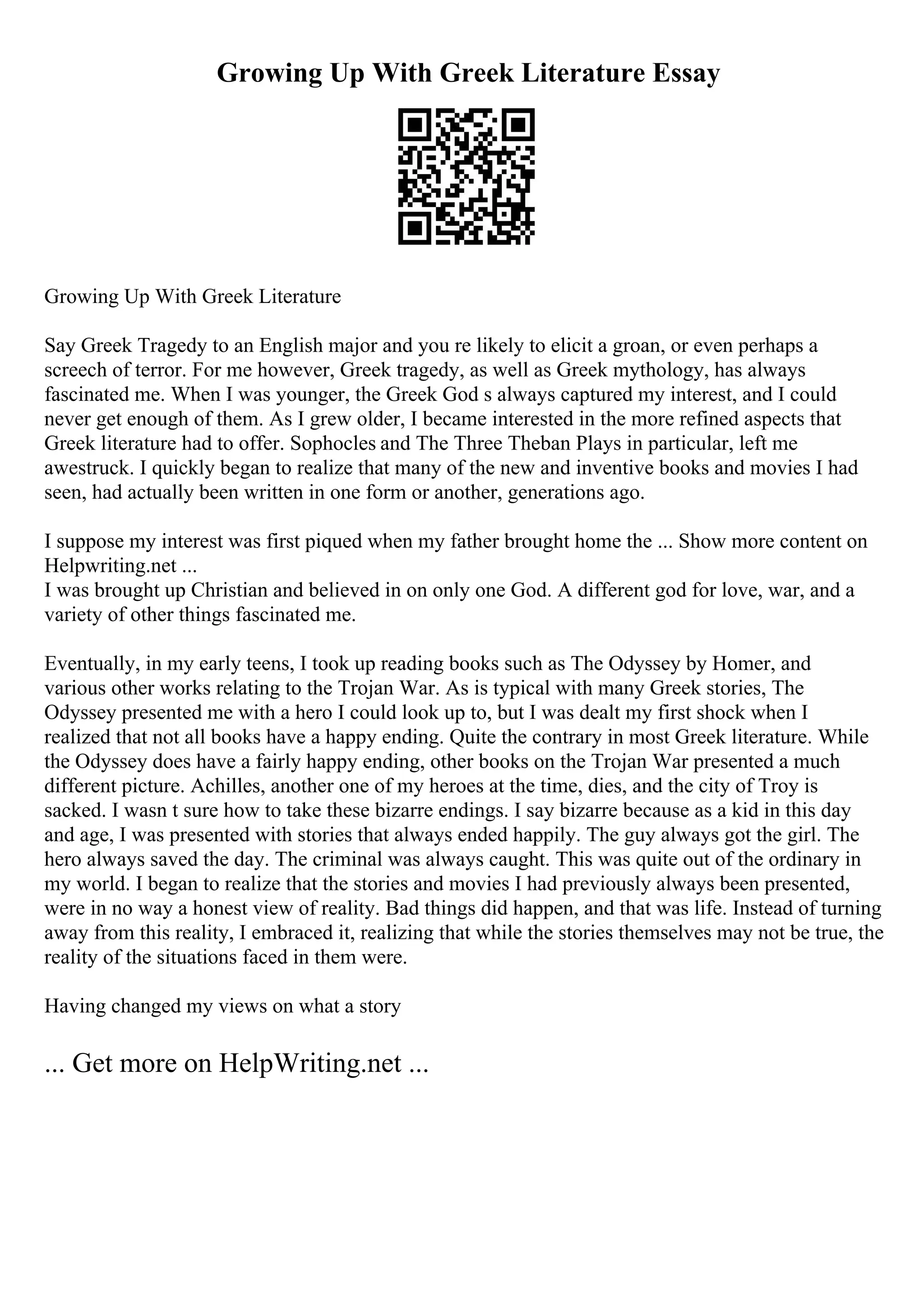 Growing Up With Greek Literature Essay
Growing Up With Greek Literature
Say Greek Tragedy to an English major and you re likely to elicit a groan, or even perhaps a
screech of terror. For me however, Greek tragedy, as well as Greek mythology, has always
fascinated me. When I was younger, the Greek God s always captured my interest, and I could
never get enough of them. As I grew older, I became interested in the more refined aspects that
Greek literature had to offer. Sophocles and The Three Theban Plays in particular, left me
awestruck. I quickly began to realize that many of the new and inventive books and movies I had
seen, had actually been written in one form or another, generations ago.
I suppose my interest was first piqued when my father brought home the ... Show more content on
Helpwriting.net ...
I was brought up Christian and believed in on only one God. A different god for love, war, and a
variety of other things fascinated me.
Eventually, in my early teens, I took up reading books such as The Odyssey by Homer, and
various other works relating to the Trojan War. As is typical with many Greek stories, The
Odyssey presented me with a hero I could look up to, but I was dealt my first shock when I
realized that not all books have a happy ending. Quite the contrary in most Greek literature. While
the Odyssey does have a fairly happy ending, other books on the Trojan War presented a much
different picture. Achilles, another one of my heroes at the time, dies, and the city of Troy is
sacked. I wasn t sure how to take these bizarre endings. I say bizarre because as a kid in this day
and age, I was presented with stories that always ended happily. The guy always got the girl. The
hero always saved the day. The criminal was always caught. This was quite out of the ordinary in
my world. I began to realize that the stories and movies I had previously always been presented,
were in no way a honest view of reality. Bad things did happen, and that was life. Instead of turning
away from this reality, I embraced it, realizing that while the stories themselves may not be true, the
reality of the situations faced in them were.
Having changed my views on what a story
... Get more on HelpWriting.net ...
 